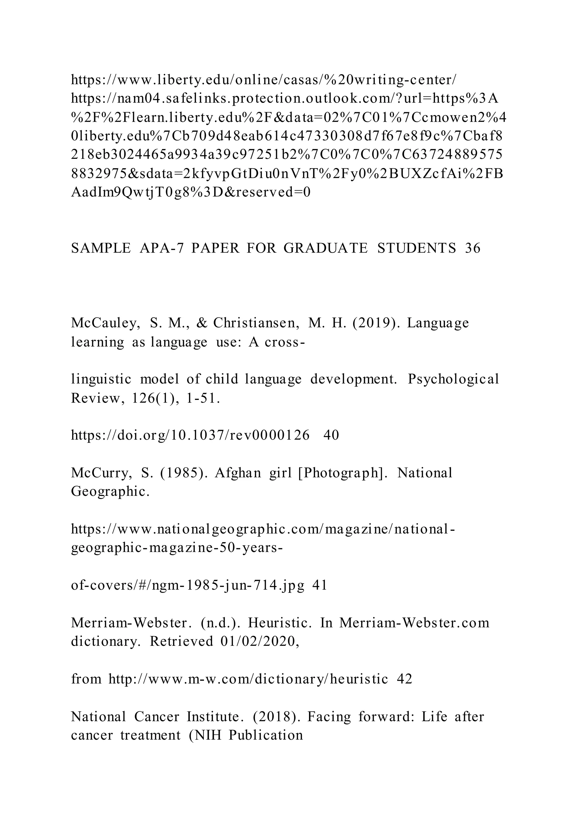 https://www.liberty.edu/online/casas/%20writing-center/
https://nam04.safelinks.protection.outlook.com/?url=https%3A
%2F%2Flearn.liberty.edu%2F&data=02%7C01%7Ccmowen2%4
0liberty.edu%7Cb709d48eab614c47330308d7f67e8f9c%7Cbaf8
218eb3024465a9934a39c97251b2%7C0%7C0%7C63724889575
8832975&sdata=2kfyvpGtDiu0nVnT%2Fy0%2BUXZcfAi%2FB
AadIm9QwtjT0g8%3D&reserved=0
SAMPLE APA-7 PAPER FOR GRADUATE STUDENTS 36
McCauley, S. M., & Christiansen, M. H. (2019). Language
learning as language use: A cross-
linguistic model of child language development. Psychological
Review, 126(1), 1-51.
https://doi.org/10.1037/rev0000126 40
McCurry, S. (1985). Afghan girl [Photograph]. National
Geographic.
https://www.nationalgeographic.com/magazine/national-
geographic-magazine-50-years-
of-covers/#/ngm-1985-jun-714.jpg 41
Merriam-Webster. (n.d.). Heuristic. In Merriam-Webster.com
dictionary. Retrieved 01/02/2020,
from http://www.m-w.com/dictionary/heuristic 42
National Cancer Institute. (2018). Facing forward: Life after
cancer treatment (NIH Publication
 