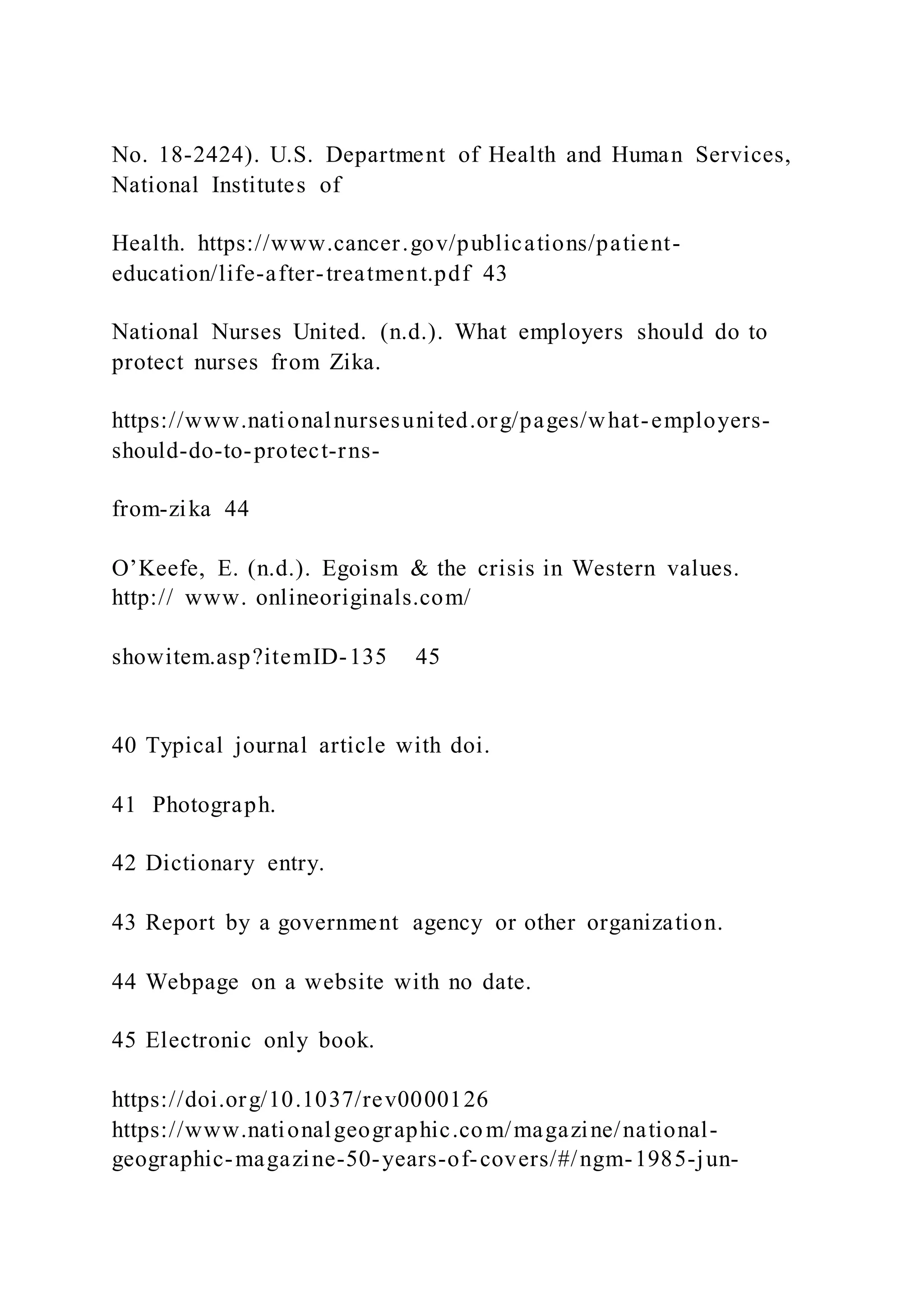 No. 18-2424). U.S. Department of Health and Human Services,
National Institutes of
Health. https://www.cancer.gov/publications/patient-
education/life-after-treatment.pdf 43
National Nurses United. (n.d.). What employers should do to
protect nurses from Zika.
https://www.nationalnursesunited.org/pages/what-employers-
should-do-to-protect-rns-
from-zika 44
O’Keefe, E. (n.d.). Egoism & the crisis in Western values.
http:// www. onlineoriginals.com/
showitem.asp?itemID-135 45
40 Typical journal article with doi.
41 Photograph.
42 Dictionary entry.
43 Report by a government agency or other organization.
44 Webpage on a website with no date.
45 Electronic only book.
https://doi.org/10.1037/rev0000126
https://www.nationalgeographic.com/magazine/national-
geographic-magazine-50-years-of-covers/#/ngm-1985-jun-
 