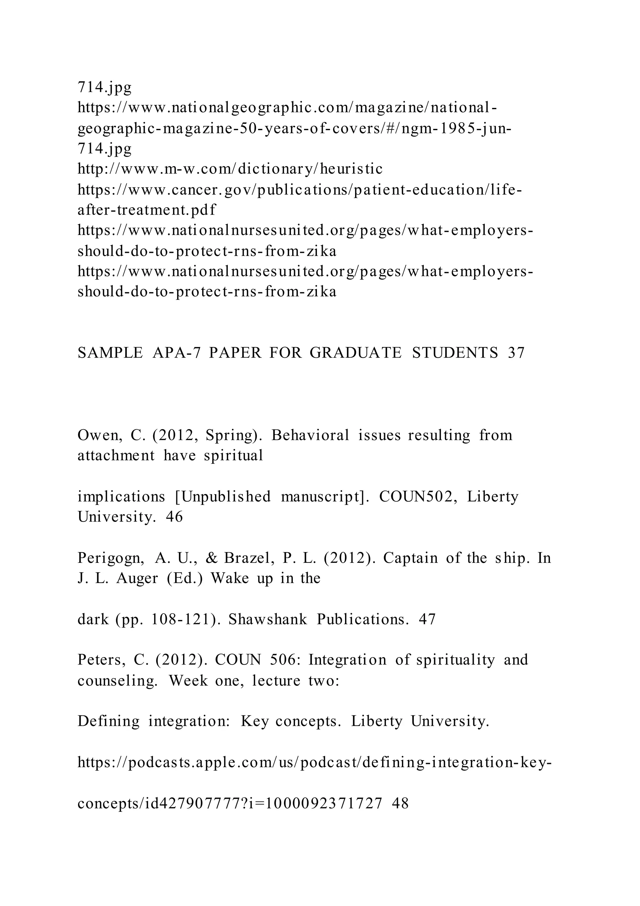 714.jpg
https://www.nationalgeographic.com/magazine/national-
geographic-magazine-50-years-of-covers/#/ngm-1985-jun-
714.jpg
http://www.m-w.com/dictionary/heuristic
https://www.cancer.gov/publications/patient-education/life-
after-treatment.pdf
https://www.nationalnursesunited.org/pages/what-employers-
should-do-to-protect-rns-from-zika
https://www.nationalnursesunited.org/pages/what-employers-
should-do-to-protect-rns-from-zika
SAMPLE APA-7 PAPER FOR GRADUATE STUDENTS 37
Owen, C. (2012, Spring). Behavioral issues resulting from
attachment have spiritual
implications [Unpublished manuscript]. COUN502, Liberty
University. 46
Perigogn, A. U., & Brazel, P. L. (2012). Captain of the ship. In
J. L. Auger (Ed.) Wake up in the
dark (pp. 108-121). Shawshank Publications. 47
Peters, C. (2012). COUN 506: Integration of spirituality and
counseling. Week one, lecture two:
Defining integration: Key concepts. Liberty University.
https://podcasts.apple.com/us/podcast/defining-integration-key-
concepts/id427907777?i=1000092371727 48
 