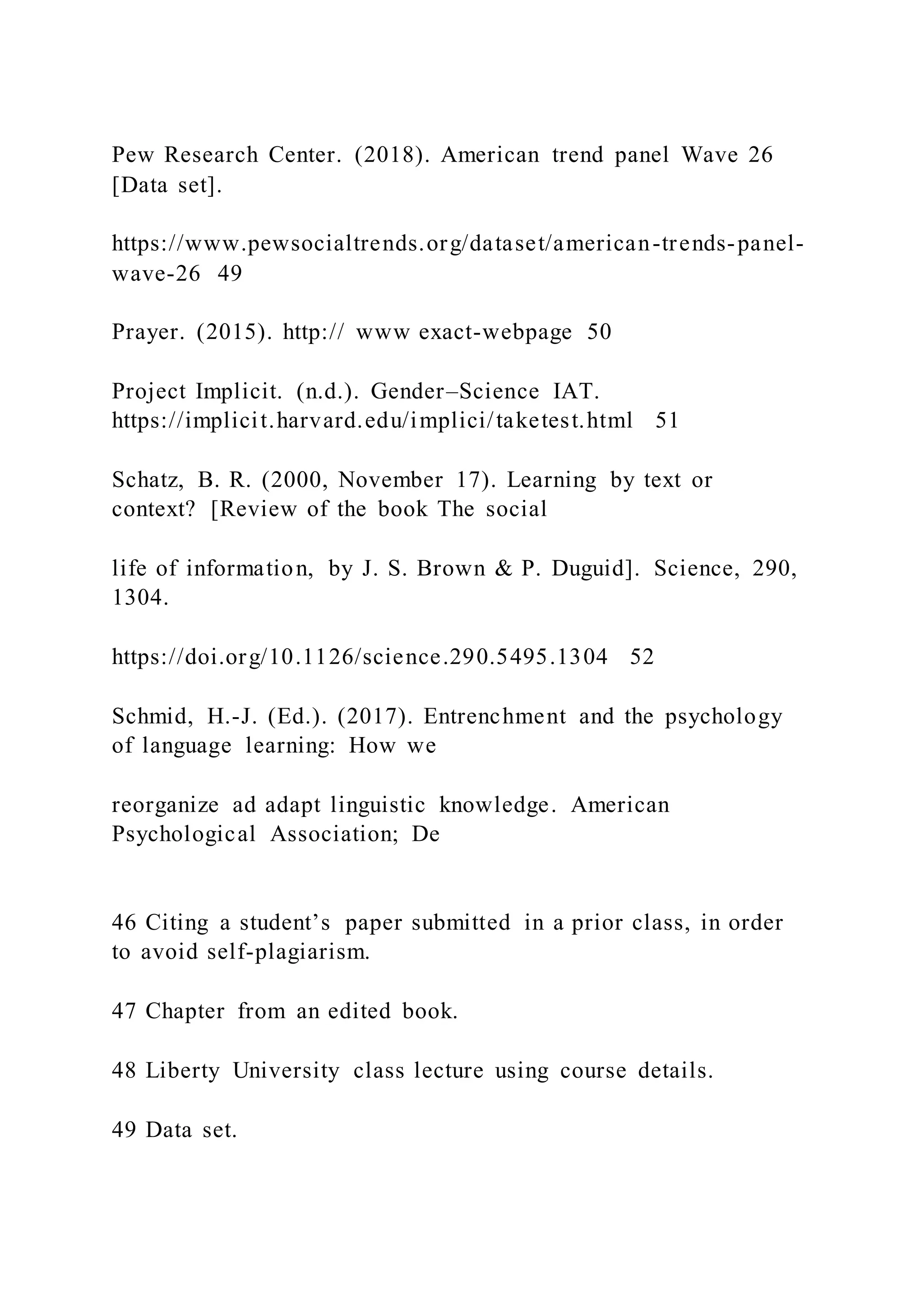 Pew Research Center. (2018). American trend panel Wave 26
[Data set].
https://www.pewsocialtrends.org/dataset/american-trends-panel-
wave-26 49
Prayer. (2015). http:// www exact-webpage 50
Project Implicit. (n.d.). Gender–Science IAT.
https://implicit.harvard.edu/implici/taketest.html 51
Schatz, B. R. (2000, November 17). Learning by text or
context? [Review of the book The social
life of information, by J. S. Brown & P. Duguid]. Science, 290,
1304.
https://doi.org/10.1126/science.290.5495.1304 52
Schmid, H.-J. (Ed.). (2017). Entrenchment and the psychology
of language learning: How we
reorganize ad adapt linguistic knowledge. American
Psychological Association; De
46 Citing a student’s paper submitted in a prior class, in order
to avoid self-plagiarism.
47 Chapter from an edited book.
48 Liberty University class lecture using course details.
49 Data set.
 