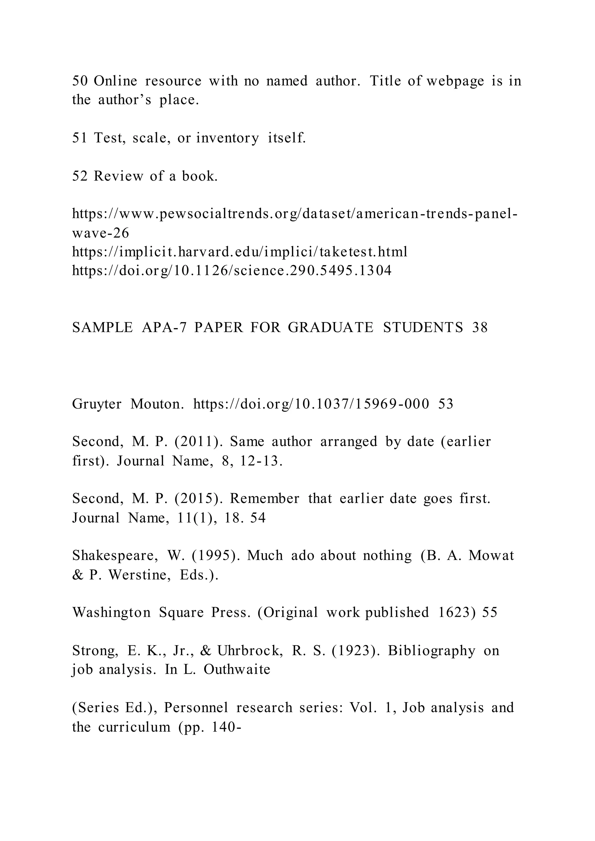 50 Online resource with no named author. Title of webpage is in
the author’s place.
51 Test, scale, or inventory itself.
52 Review of a book.
https://www.pewsocialtrends.org/dataset/american-trends-panel-
wave-26
https://implicit.harvard.edu/implici/taketest.html
https://doi.org/10.1126/science.290.5495.1304
SAMPLE APA-7 PAPER FOR GRADUATE STUDENTS 38
Gruyter Mouton. https://doi.org/10.1037/15969-000 53
Second, M. P. (2011). Same author arranged by date (earlier
first). Journal Name, 8, 12-13.
Second, M. P. (2015). Remember that earlier date goes first.
Journal Name, 11(1), 18. 54
Shakespeare, W. (1995). Much ado about nothing (B. A. Mowat
& P. Werstine, Eds.).
Washington Square Press. (Original work published 1623) 55
Strong, E. K., Jr., & Uhrbrock, R. S. (1923). Bibliography on
job analysis. In L. Outhwaite
(Series Ed.), Personnel research series: Vol. 1, Job analysis and
the curriculum (pp. 140-
 