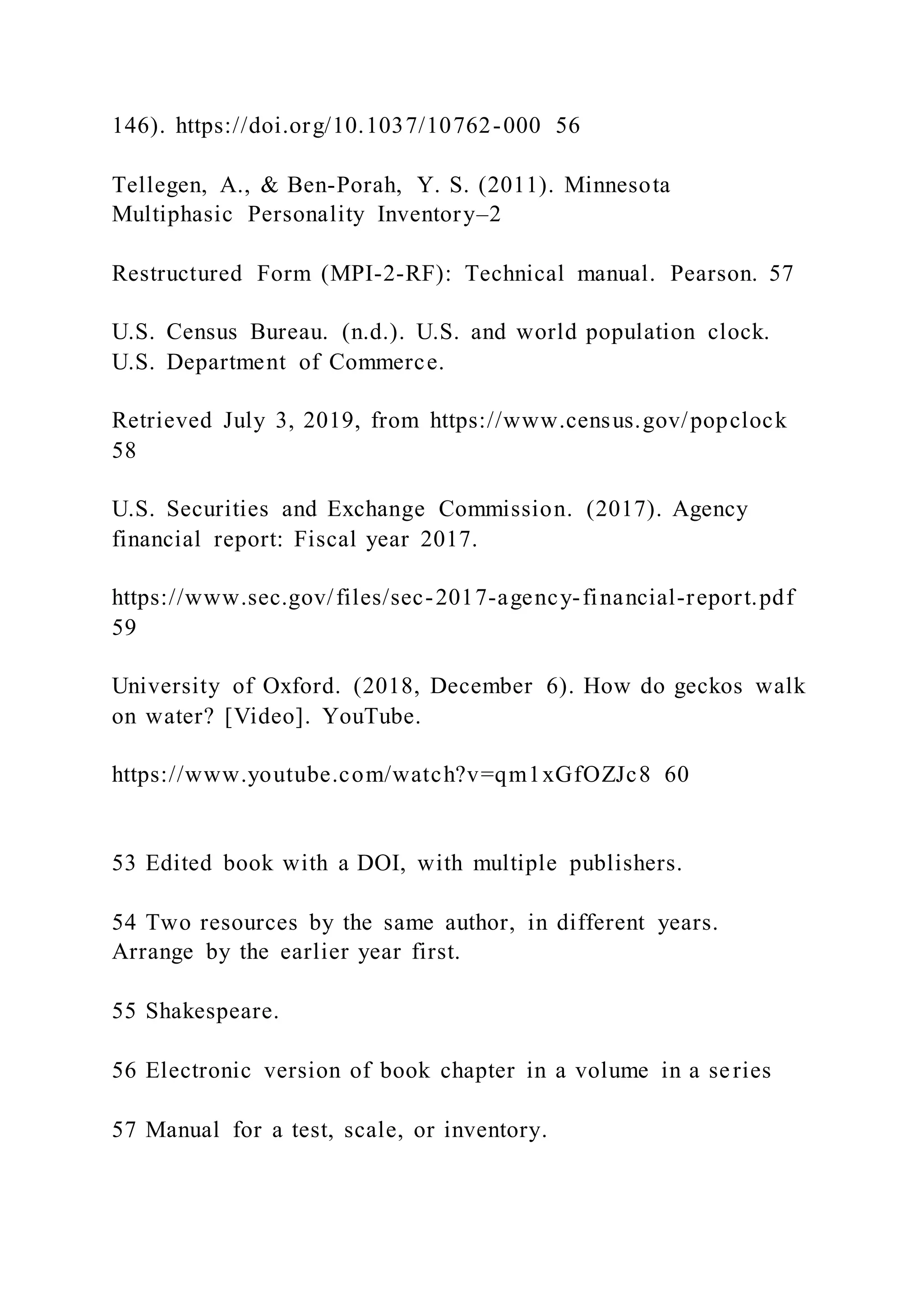 146). https://doi.org/10.1037/10762-000 56
Tellegen, A., & Ben-Porah, Y. S. (2011). Minnesota
Multiphasic Personality Inventory–2
Restructured Form (MPI-2-RF): Technical manual. Pearson. 57
U.S. Census Bureau. (n.d.). U.S. and world population clock.
U.S. Department of Commerce.
Retrieved July 3, 2019, from https://www.census.gov/popclock
58
U.S. Securities and Exchange Commission. (2017). Agency
financial report: Fiscal year 2017.
https://www.sec.gov/files/sec-2017-agency-financial-report.pdf
59
University of Oxford. (2018, December 6). How do geckos walk
on water? [Video]. YouTube.
https://www.youtube.com/watch?v=qm1xGfOZJc8 60
53 Edited book with a DOI, with multiple publishers.
54 Two resources by the same author, in different years.
Arrange by the earlier year first.
55 Shakespeare.
56 Electronic version of book chapter in a volume in a series
57 Manual for a test, scale, or inventory.
 