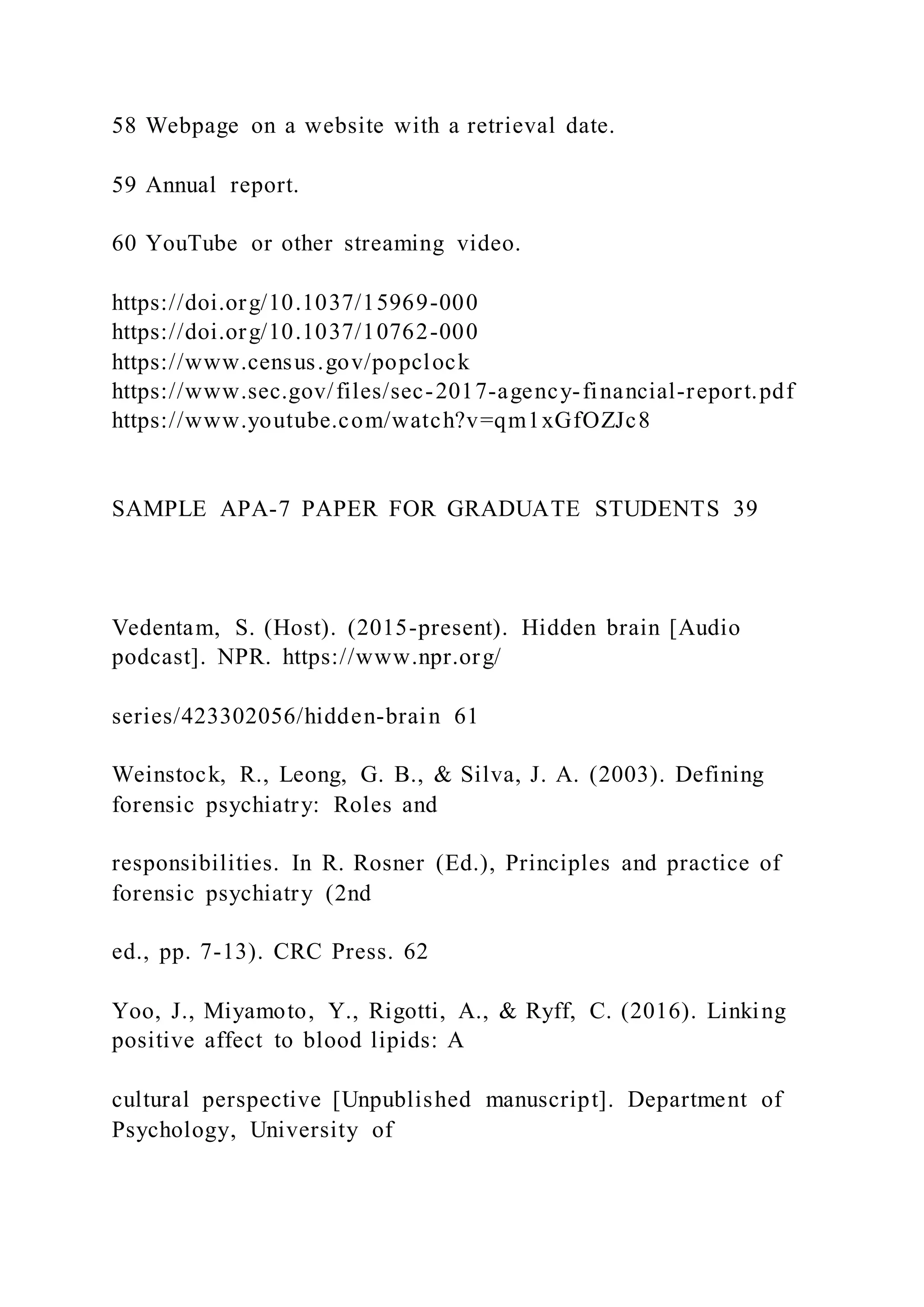 58 Webpage on a website with a retrieval date.
59 Annual report.
60 YouTube or other streaming video.
https://doi.org/10.1037/15969-000
https://doi.org/10.1037/10762-000
https://www.census.gov/popclock
https://www.sec.gov/files/sec-2017-agency-financial-report.pdf
https://www.youtube.com/watch?v=qm1xGfOZJc8
SAMPLE APA-7 PAPER FOR GRADUATE STUDENTS 39
Vedentam, S. (Host). (2015-present). Hidden brain [Audio
podcast]. NPR. https://www.npr.org/
series/423302056/hidden-brain 61
Weinstock, R., Leong, G. B., & Silva, J. A. (2003). Defining
forensic psychiatry: Roles and
responsibilities. In R. Rosner (Ed.), Principles and practice of
forensic psychiatry (2nd
ed., pp. 7-13). CRC Press. 62
Yoo, J., Miyamoto, Y., Rigotti, A., & Ryff, C. (2016). Linking
positive affect to blood lipids: A
cultural perspective [Unpublished manuscript]. Department of
Psychology, University of
 