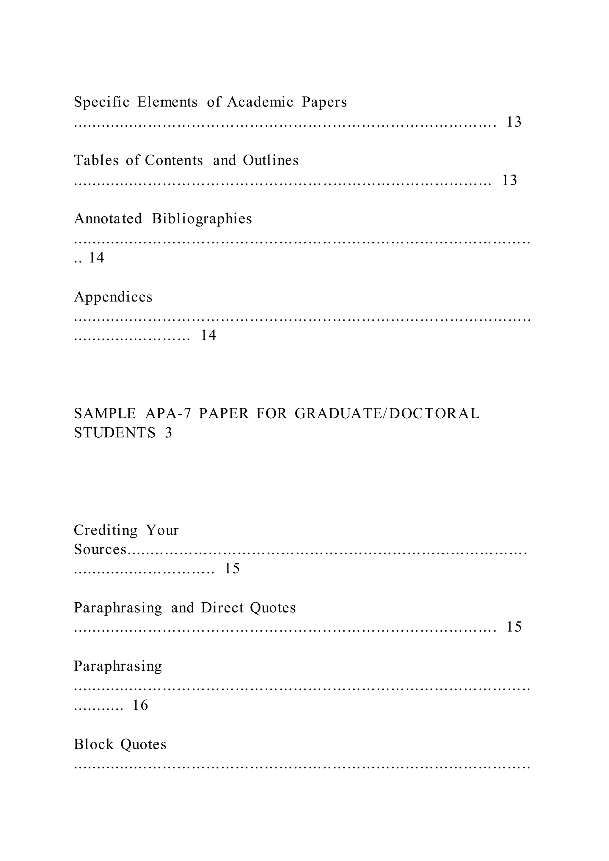Specific Elements of Academic Papers
........................................................................................ 13
Tables of Contents and Outlines
....................................................................................... 13
Annotated Bibliographies
...............................................................................................
.. 14
Appendices
...............................................................................................
......................... 14
SAMPLE APA-7 PAPER FOR GRADUATE/DOCTORAL
STUDENTS 3
Crediting Your
Sources...................................................................................
.............................. 15
Paraphrasing and Direct Quotes
........................................................................................ 15
Paraphrasing
...............................................................................................
........... 16
Block Quotes
...............................................................................................
 