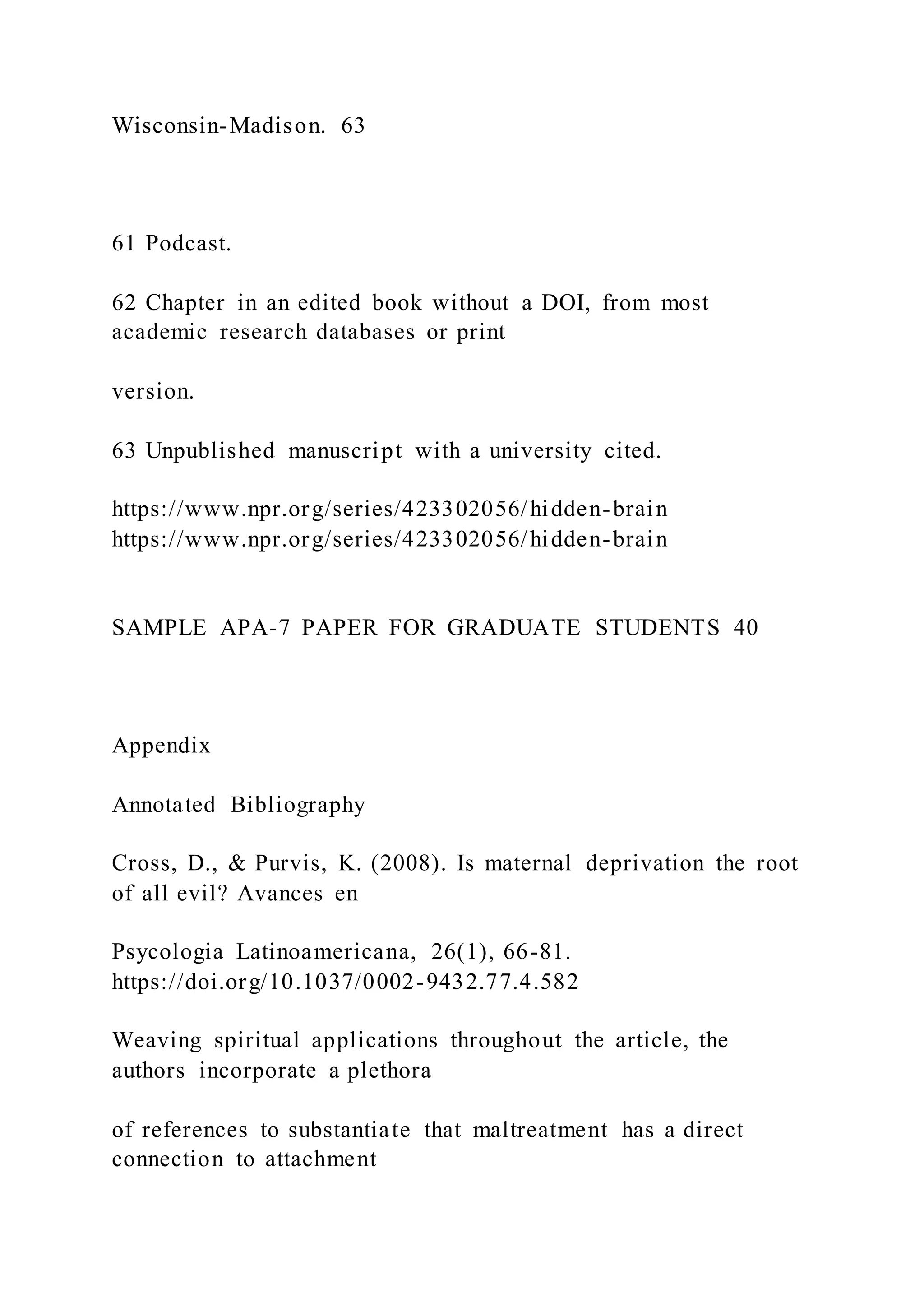 Wisconsin-Madison. 63
61 Podcast.
62 Chapter in an edited book without a DOI, from most
academic research databases or print
version.
63 Unpublished manuscript with a university cited.
https://www.npr.org/series/423302056/hidden-brain
https://www.npr.org/series/423302056/hidden-brain
SAMPLE APA-7 PAPER FOR GRADUATE STUDENTS 40
Appendix
Annotated Bibliography
Cross, D., & Purvis, K. (2008). Is maternal deprivation the root
of all evil? Avances en
Psycologia Latinoamericana, 26(1), 66-81.
https://doi.org/10.1037/0002-9432.77.4.582
Weaving spiritual applications throughout the article, the
authors incorporate a plethora
of references to substantiate that maltreatment has a direct
connection to attachment
 
