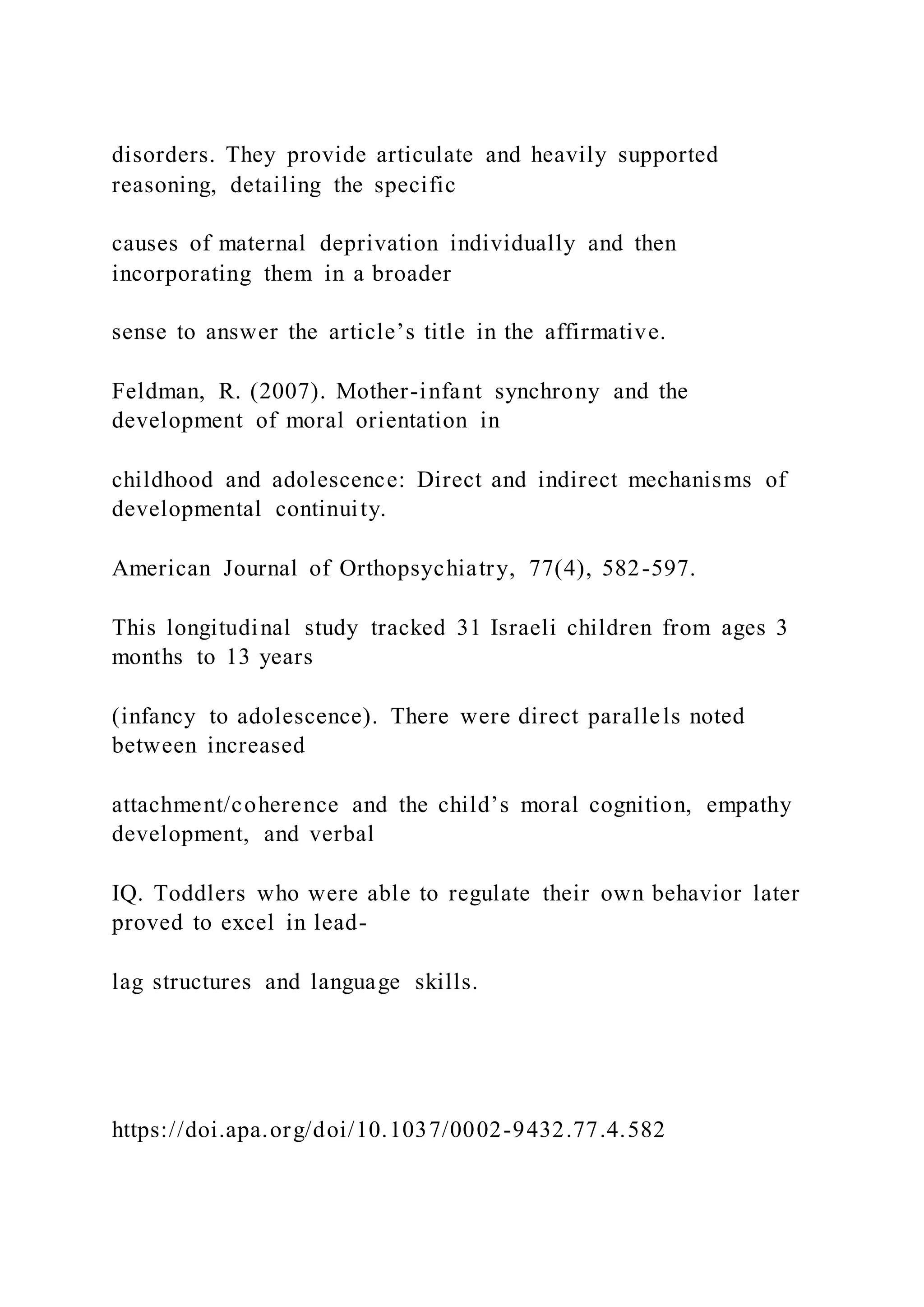 disorders. They provide articulate and heavily supported
reasoning, detailing the specific
causes of maternal deprivation individually and then
incorporating them in a broader
sense to answer the article’s title in the affirmative.
Feldman, R. (2007). Mother-infant synchrony and the
development of moral orientation in
childhood and adolescence: Direct and indirect mechanisms of
developmental continuity.
American Journal of Orthopsychiatry, 77(4), 582-597.
This longitudinal study tracked 31 Israeli children from ages 3
months to 13 years
(infancy to adolescence). There were direct parallels noted
between increased
attachment/coherence and the child’s moral cognition, empathy
development, and verbal
IQ. Toddlers who were able to regulate their own behavior later
proved to excel in lead-
lag structures and language skills.
https://doi.apa.org/doi/10.1037/0002-9432.77.4.582
 
