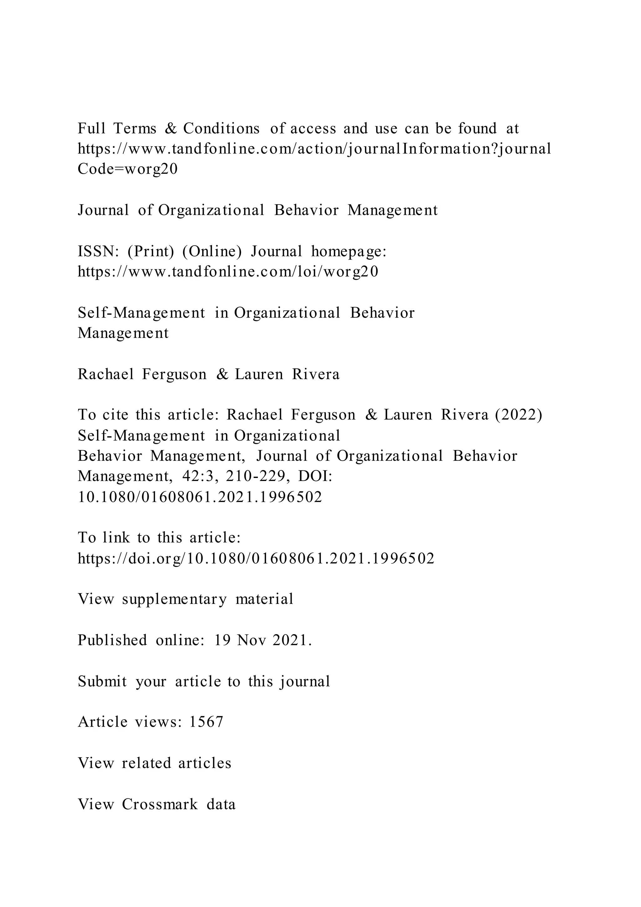Full Terms & Conditions of access and use can be found at
https://www.tandfonline.com/action/journalInformation?journal
Code=worg20
Journal of Organizational Behavior Management
ISSN: (Print) (Online) Journal homepage:
https://www.tandfonline.com/loi/worg20
Self-Management in Organizational Behavior
Management
Rachael Ferguson & Lauren Rivera
To cite this article: Rachael Ferguson & Lauren Rivera (2022)
Self-Management in Organizational
Behavior Management, Journal of Organizational Behavior
Management, 42:3, 210-229, DOI:
10.1080/01608061.2021.1996502
To link to this article:
https://doi.org/10.1080/01608061.2021.1996502
View supplementary material
Published online: 19 Nov 2021.
Submit your article to this journal
Article views: 1567
View related articles
View Crossmark data
 