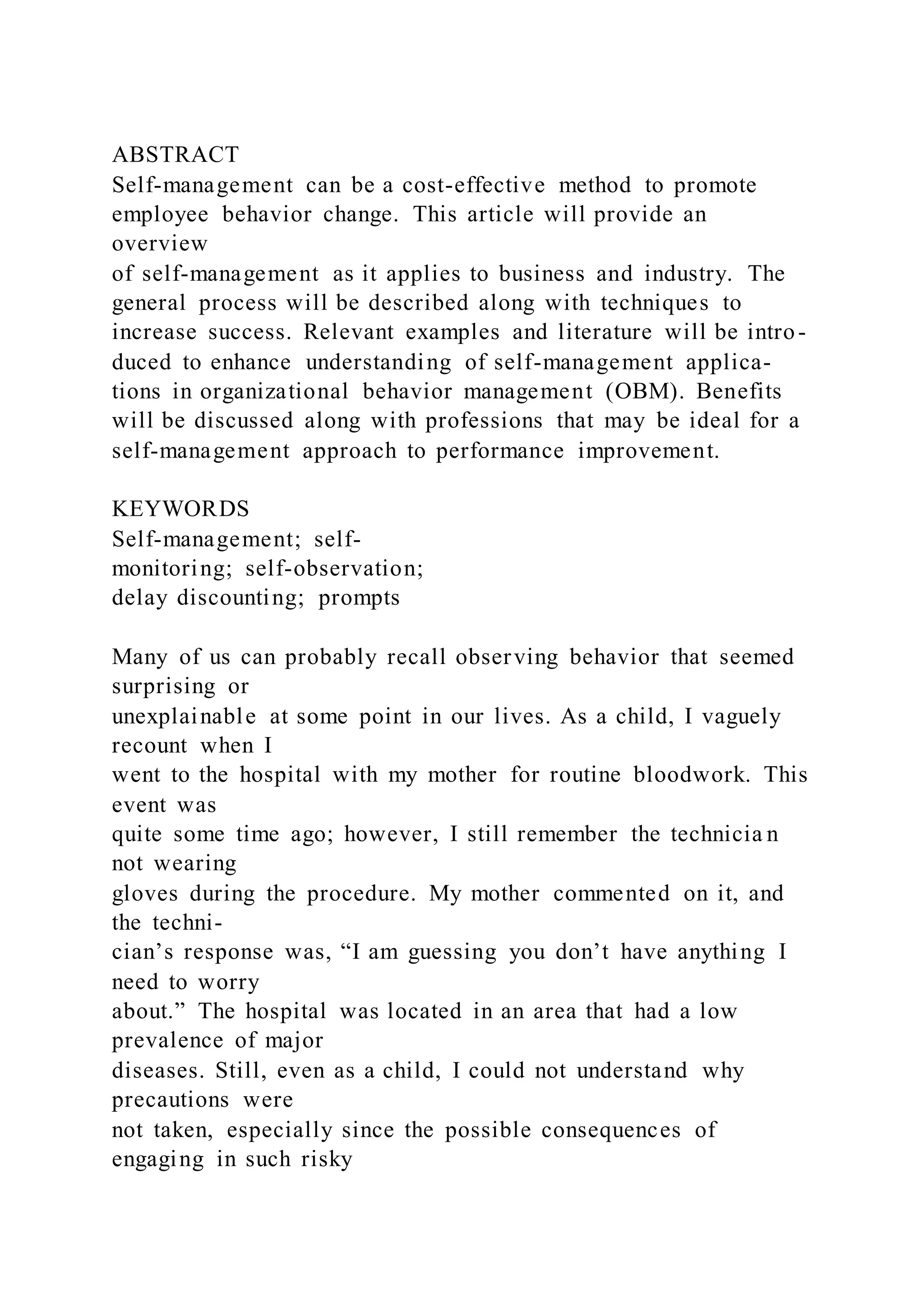 ABSTRACT
Self-management can be a cost-effective method to promote
employee behavior change. This article will provide an
overview
of self-management as it applies to business and industry. The
general process will be described along with techniques to
increase success. Relevant examples and literature will be intro-
duced to enhance understanding of self-management applica-
tions in organizational behavior management (OBM). Benefits
will be discussed along with professions that may be ideal for a
self-management approach to performance improvement.
KEYWORDS
Self-management; self-
monitoring; self-observation;
delay discounting; prompts
Many of us can probably recall observing behavior that seemed
surprising or
unexplainable at some point in our lives. As a child, I vaguely
recount when I
went to the hospital with my mother for routine bloodwork. This
event was
quite some time ago; however, I still remember the technicia n
not wearing
gloves during the procedure. My mother commented on it, and
the techni-
cian’s response was, “I am guessing you don’t have anything I
need to worry
about.” The hospital was located in an area that had a low
prevalence of major
diseases. Still, even as a child, I could not understand why
precautions were
not taken, especially since the possible consequences of
engaging in such risky
 