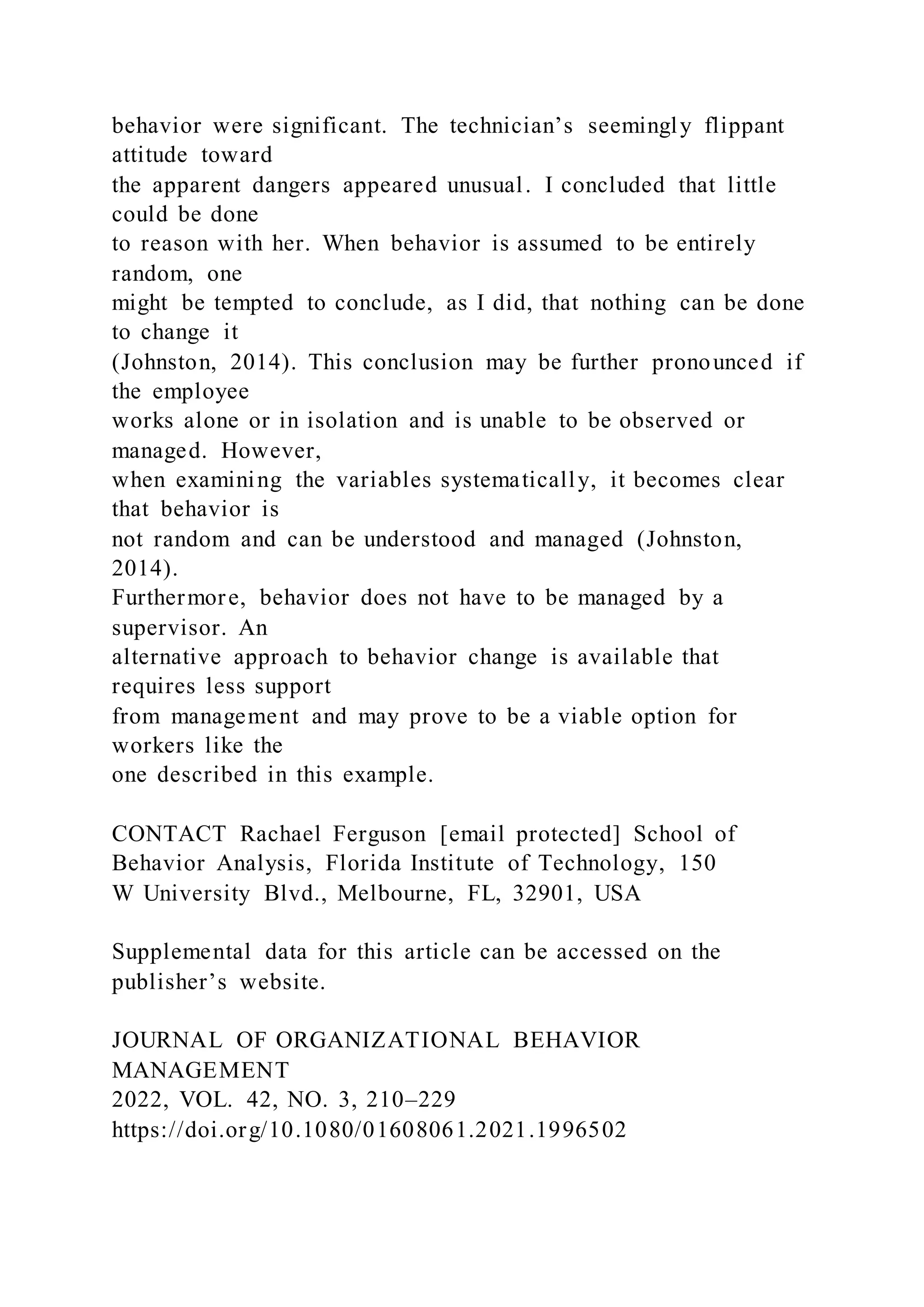 behavior were significant. The technician’s seemingly flippant
attitude toward
the apparent dangers appeared unusual. I concluded that little
could be done
to reason with her. When behavior is assumed to be entirely
random, one
might be tempted to conclude, as I did, that nothing can be done
to change it
(Johnston, 2014). This conclusion may be further pronounced if
the employee
works alone or in isolation and is unable to be observed or
managed. However,
when examining the variables systematically, it becomes clear
that behavior is
not random and can be understood and managed (Johnston,
2014).
Furthermore, behavior does not have to be managed by a
supervisor. An
alternative approach to behavior change is available that
requires less support
from management and may prove to be a viable option for
workers like the
one described in this example.
CONTACT Rachael Ferguson [email protected] School of
Behavior Analysis, Florida Institute of Technology, 150
W University Blvd., Melbourne, FL, 32901, USA
Supplemental data for this article can be accessed on the
publisher’s website.
JOURNAL OF ORGANIZATIONAL BEHAVIOR
MANAGEMENT
2022, VOL. 42, NO. 3, 210–229
https://doi.org/10.1080/01608061.2021.1996502
 