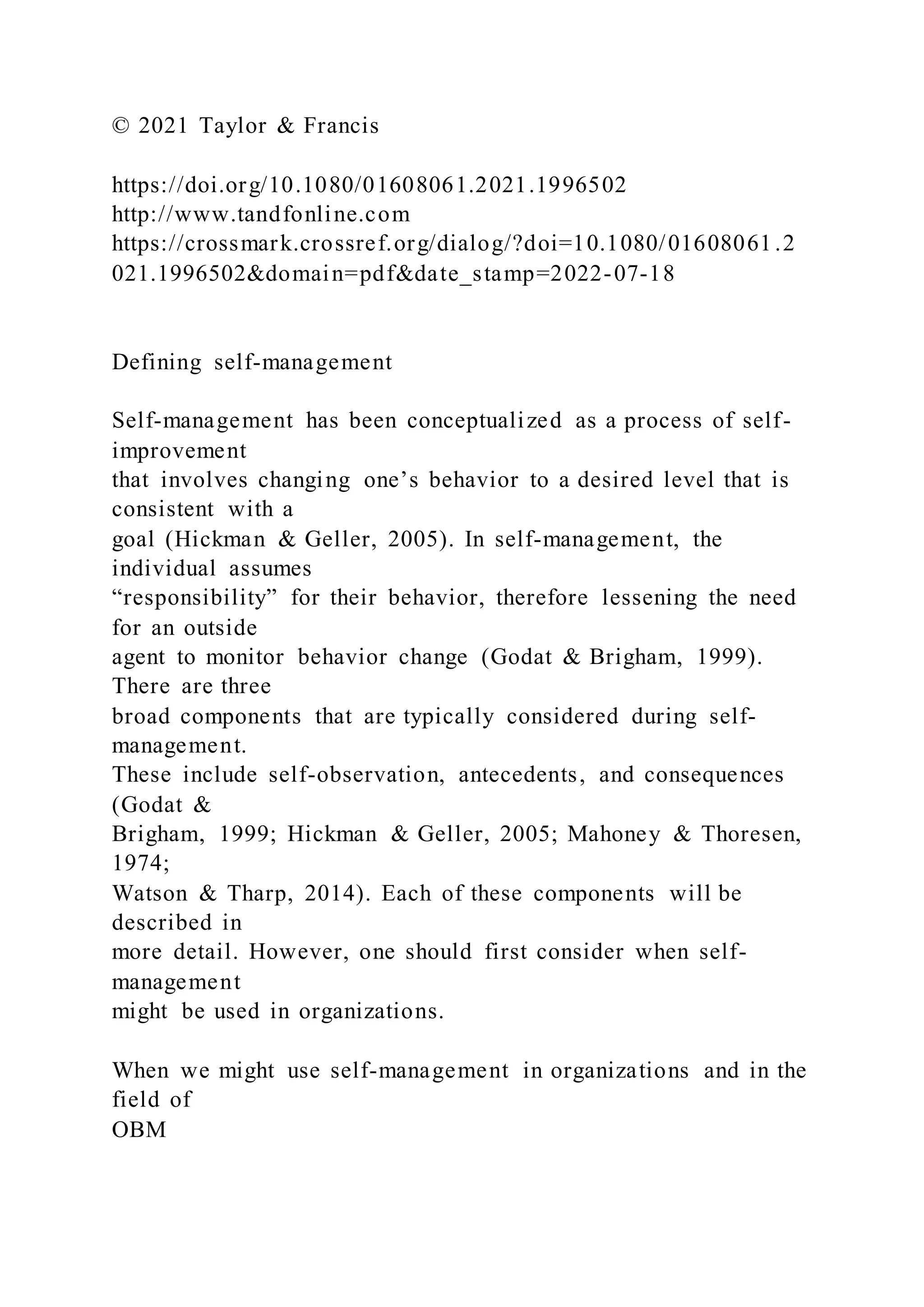 © 2021 Taylor & Francis
https://doi.org/10.1080/01608061.2021.1996502
http://www.tandfonline.com
https://crossmark.crossref.org/dialog/?doi=10.1080/01608061.2
021.1996502&domain=pdf&date_stamp=2022-07-18
Defining self-management
Self-management has been conceptualized as a process of self-
improvement
that involves changing one’s behavior to a desired level that is
consistent with a
goal (Hickman & Geller, 2005). In self-management, the
individual assumes
“responsibility” for their behavior, therefore lessening the need
for an outside
agent to monitor behavior change (Godat & Brigham, 1999).
There are three
broad components that are typically considered during self-
management.
These include self-observation, antecedents, and consequences
(Godat &
Brigham, 1999; Hickman & Geller, 2005; Mahoney & Thoresen,
1974;
Watson & Tharp, 2014). Each of these components will be
described in
more detail. However, one should first consider when self-
management
might be used in organizations.
When we might use self-management in organizations and in the
field of
OBM
 