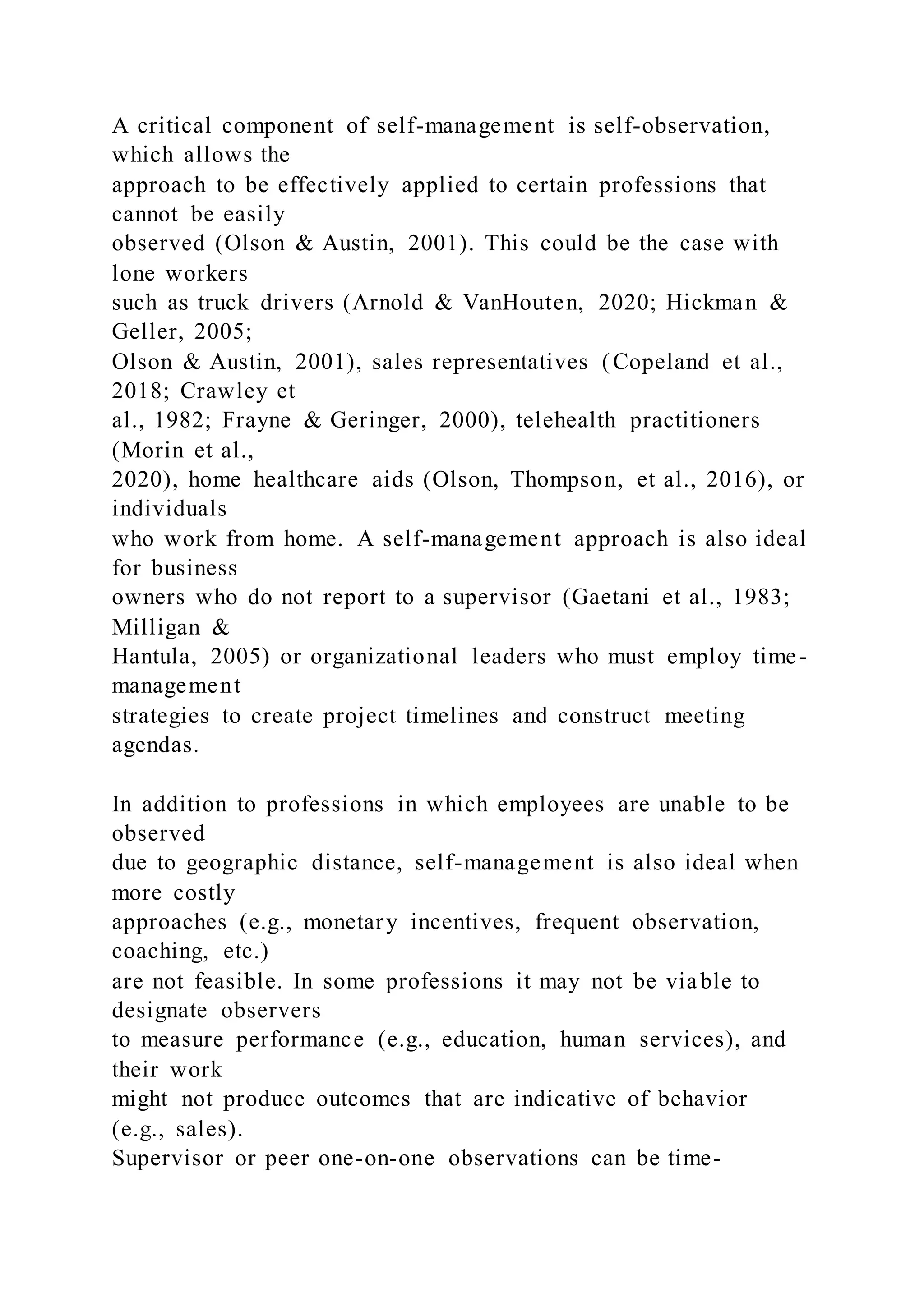 A critical component of self-management is self-observation,
which allows the
approach to be effectively applied to certain professions that
cannot be easily
observed (Olson & Austin, 2001). This could be the case with
lone workers
such as truck drivers (Arnold & VanHouten, 2020; Hickman &
Geller, 2005;
Olson & Austin, 2001), sales representatives (Copeland et al.,
2018; Crawley et
al., 1982; Frayne & Geringer, 2000), telehealth practitioners
(Morin et al.,
2020), home healthcare aids (Olson, Thompson, et al., 2016), or
individuals
who work from home. A self-management approach is also ideal
for business
owners who do not report to a supervisor (Gaetani et al., 1983;
Milligan &
Hantula, 2005) or organizational leaders who must employ time-
management
strategies to create project timelines and construct meeting
agendas.
In addition to professions in which employees are unable to be
observed
due to geographic distance, self-management is also ideal when
more costly
approaches (e.g., monetary incentives, frequent observation,
coaching, etc.)
are not feasible. In some professions it may not be viable to
designate observers
to measure performance (e.g., education, human services), and
their work
might not produce outcomes that are indicative of behavior
(e.g., sales).
Supervisor or peer one-on-one observations can be time-
 