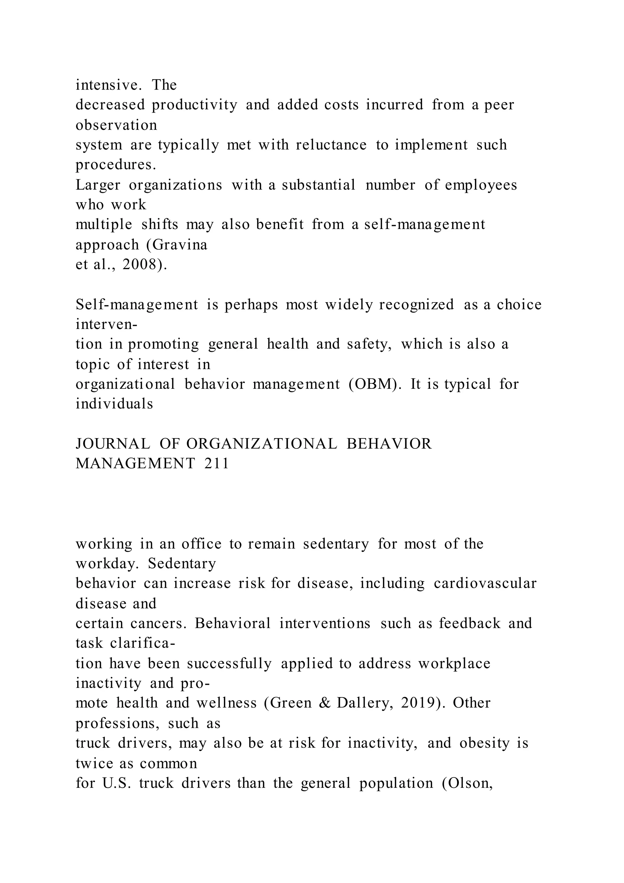 intensive. The
decreased productivity and added costs incurred from a peer
observation
system are typically met with reluctance to implement such
procedures.
Larger organizations with a substantial number of employees
who work
multiple shifts may also benefit from a self-management
approach (Gravina
et al., 2008).
Self-management is perhaps most widely recognized as a choice
interven-
tion in promoting general health and safety, which is also a
topic of interest in
organizational behavior management (OBM). It is typical for
individuals
JOURNAL OF ORGANIZATIONAL BEHAVIOR
MANAGEMENT 211
working in an office to remain sedentary for most of the
workday. Sedentary
behavior can increase risk for disease, including cardiovascular
disease and
certain cancers. Behavioral interventions such as feedback and
task clarifica-
tion have been successfully applied to address workplace
inactivity and pro-
mote health and wellness (Green & Dallery, 2019). Other
professions, such as
truck drivers, may also be at risk for inactivity, and obesity is
twice as common
for U.S. truck drivers than the general population (Olson,
 