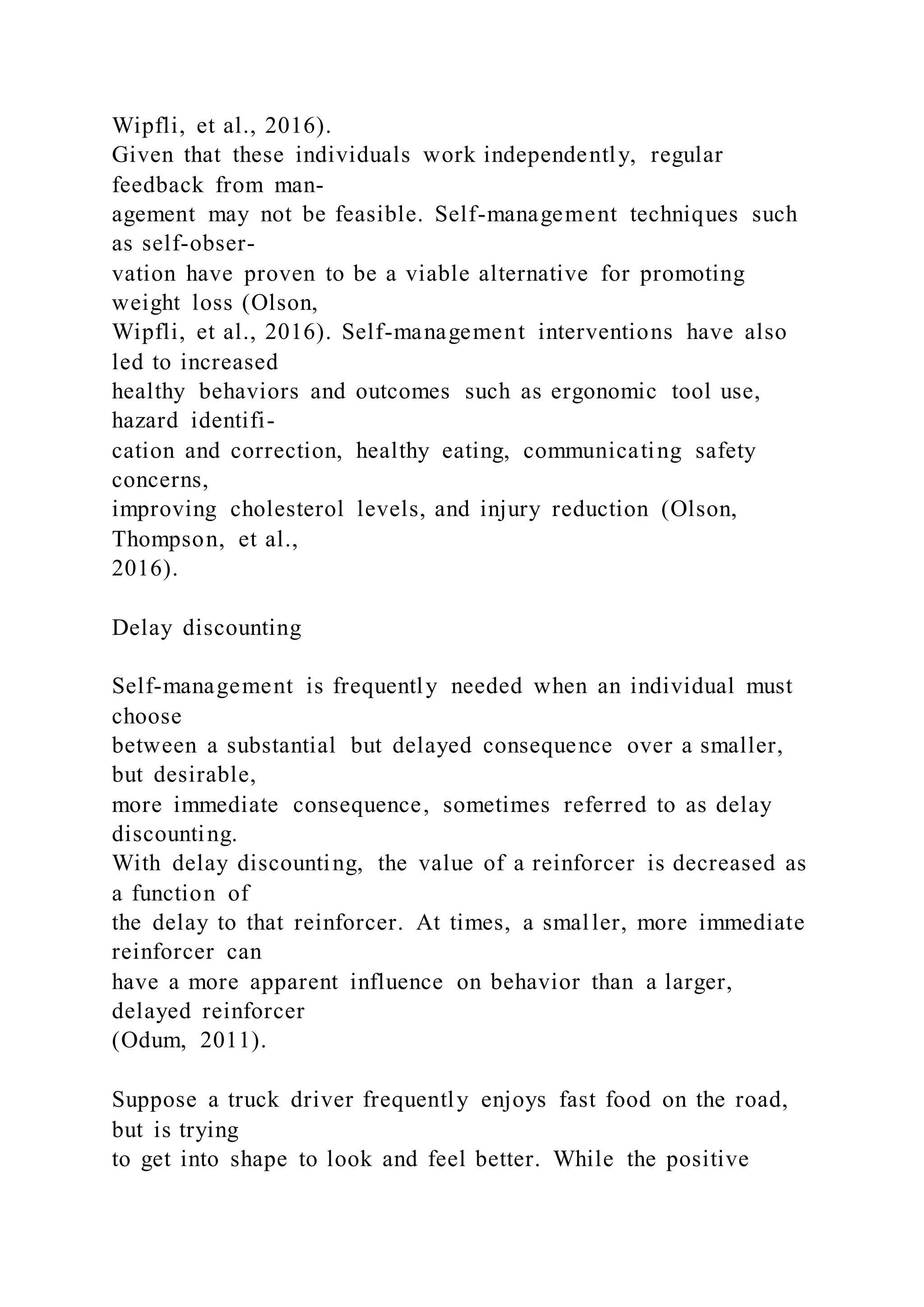 Wipfli, et al., 2016).
Given that these individuals work independently, regular
feedback from man-
agement may not be feasible. Self-management techniques such
as self-obser-
vation have proven to be a viable alternative for promoting
weight loss (Olson,
Wipfli, et al., 2016). Self-management interventions have also
led to increased
healthy behaviors and outcomes such as ergonomic tool use,
hazard identifi-
cation and correction, healthy eating, communicating safety
concerns,
improving cholesterol levels, and injury reduction (Olson,
Thompson, et al.,
2016).
Delay discounting
Self-management is frequently needed when an individual must
choose
between a substantial but delayed consequence over a smaller,
but desirable,
more immediate consequence, sometimes referred to as delay
discounting.
With delay discounting, the value of a reinforcer is decreased as
a function of
the delay to that reinforcer. At times, a smaller, more immediate
reinforcer can
have a more apparent influence on behavior than a larger,
delayed reinforcer
(Odum, 2011).
Suppose a truck driver frequently enjoys fast food on the road,
but is trying
to get into shape to look and feel better. While the positive
 