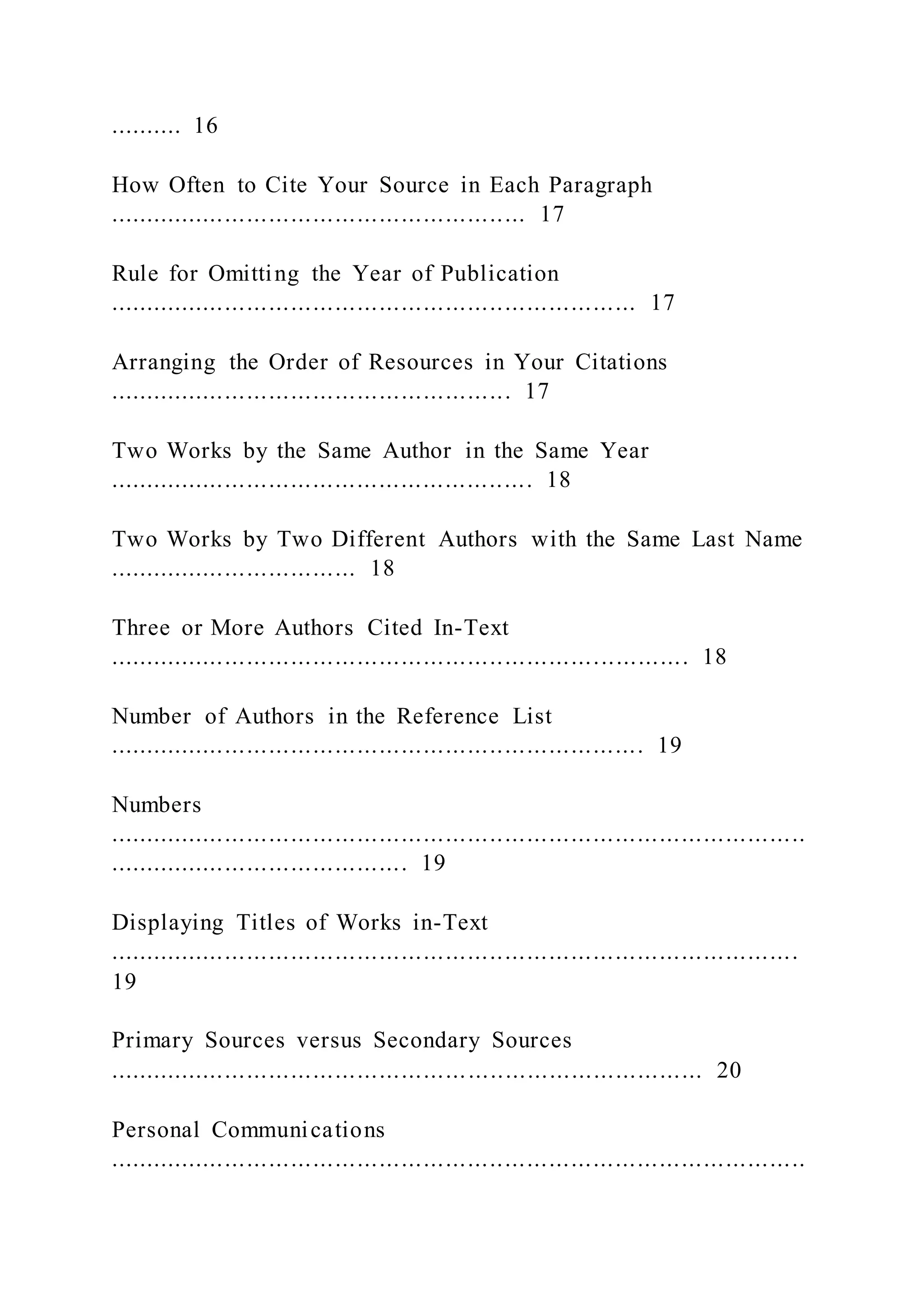 .......... 16
How Often to Cite Your Source in Each Paragraph
......................................................... 17
Rule for Omitting the Year of Publication
........................................................................ 17
Arranging the Order of Resources in Your Citations
....................................................... 17
Two Works by the Same Author in the Same Year
.......................................................... 18
Two Works by Two Different Authors with the Same Last Name
.................................. 18
Three or More Authors Cited In-Text
............................................................................... 18
Number of Authors in the Reference List
......................................................................... 19
Numbers
...............................................................................................
......................................... 19
Displaying Titles of Works in-Text
..............................................................................................
19
Primary Sources versus Secondary Sources
................................................................................. 20
Personal Communications
...............................................................................................
 