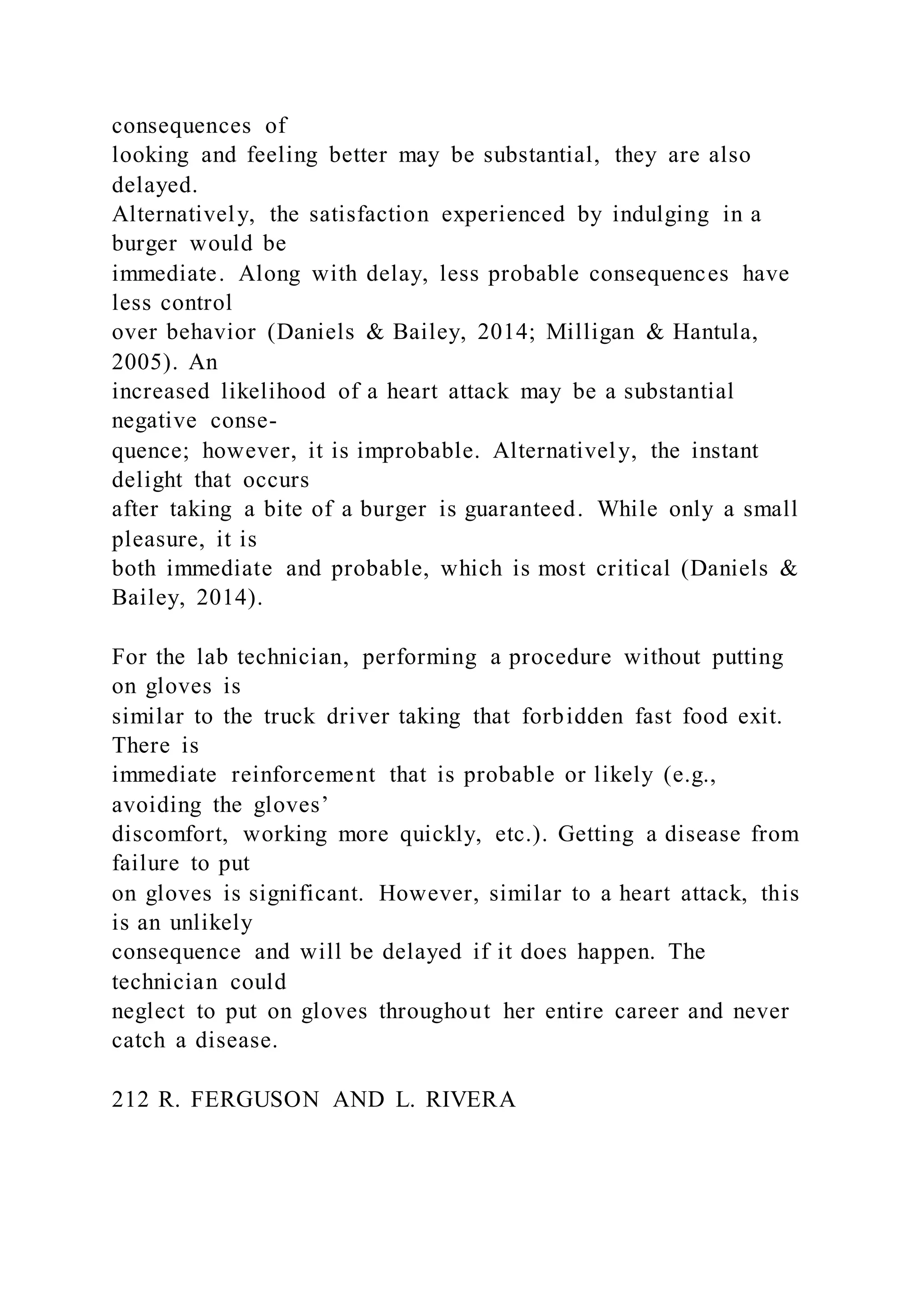consequences of
looking and feeling better may be substantial, they are also
delayed.
Alternatively, the satisfaction experienced by indulging in a
burger would be
immediate. Along with delay, less probable consequences have
less control
over behavior (Daniels & Bailey, 2014; Milligan & Hantula,
2005). An
increased likelihood of a heart attack may be a substantial
negative conse-
quence; however, it is improbable. Alternatively, the instant
delight that occurs
after taking a bite of a burger is guaranteed. While only a small
pleasure, it is
both immediate and probable, which is most critical (Daniels &
Bailey, 2014).
For the lab technician, performing a procedure without putting
on gloves is
similar to the truck driver taking that forbidden fast food exit.
There is
immediate reinforcement that is probable or likely (e.g.,
avoiding the gloves’
discomfort, working more quickly, etc.). Getting a disease from
failure to put
on gloves is significant. However, similar to a heart attack, this
is an unlikely
consequence and will be delayed if it does happen. The
technician could
neglect to put on gloves throughout her entire career and never
catch a disease.
212 R. FERGUSON AND L. RIVERA
 
