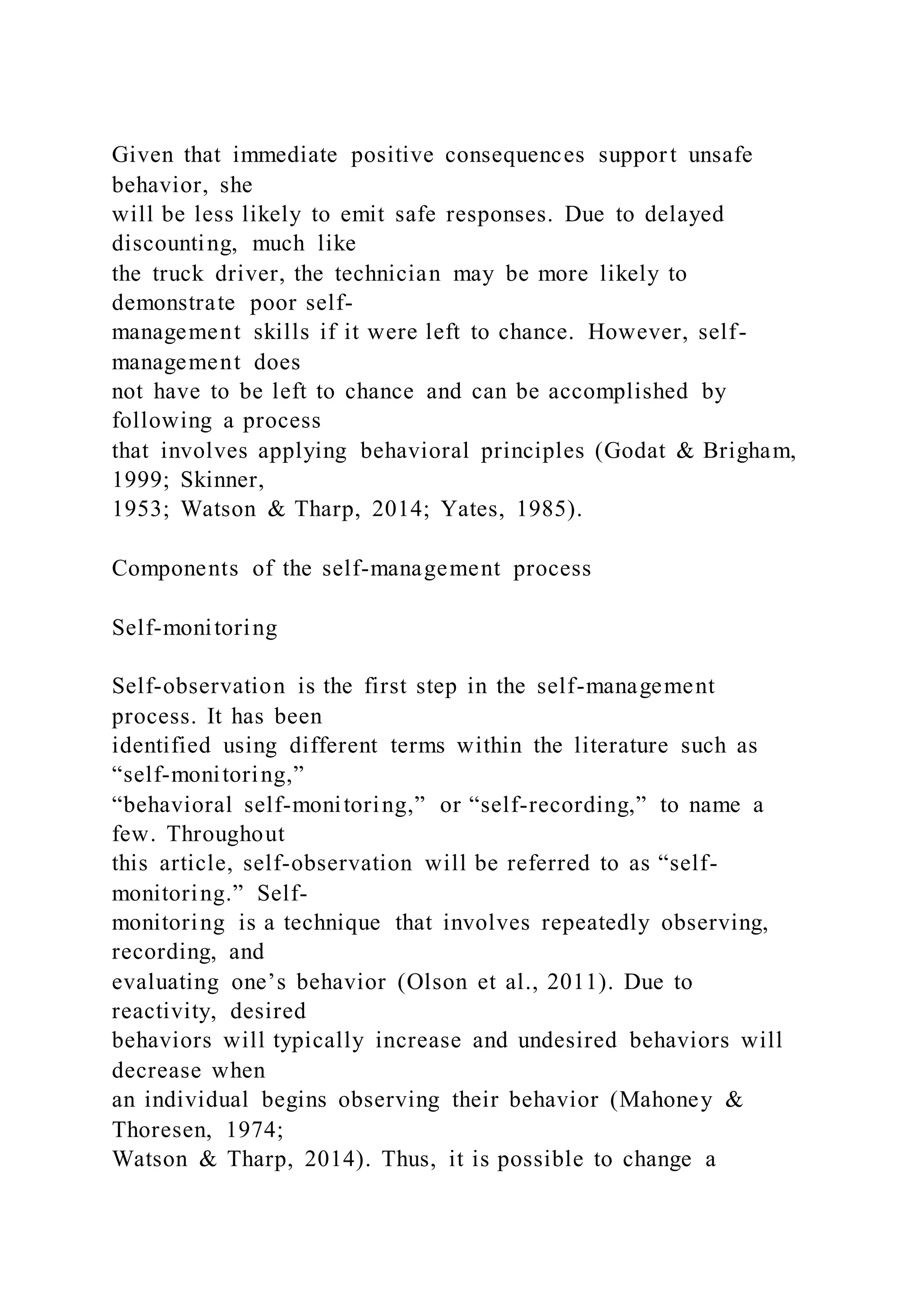Given that immediate positive consequences support unsafe
behavior, she
will be less likely to emit safe responses. Due to delayed
discounting, much like
the truck driver, the technician may be more likely to
demonstrate poor self-
management skills if it were left to chance. However, self-
management does
not have to be left to chance and can be accomplished by
following a process
that involves applying behavioral principles (Godat & Brigham,
1999; Skinner,
1953; Watson & Tharp, 2014; Yates, 1985).
Components of the self-management process
Self-monitoring
Self-observation is the first step in the self-management
process. It has been
identified using different terms within the literature such as
“self-monitoring,”
“behavioral self-monitoring,” or “self-recording,” to name a
few. Throughout
this article, self-observation will be referred to as “self-
monitoring.” Self-
monitoring is a technique that involves repeatedly observing,
recording, and
evaluating one’s behavior (Olson et al., 2011). Due to
reactivity, desired
behaviors will typically increase and undesired behaviors will
decrease when
an individual begins observing their behavior (Mahoney &
Thoresen, 1974;
Watson & Tharp, 2014). Thus, it is possible to change a
 