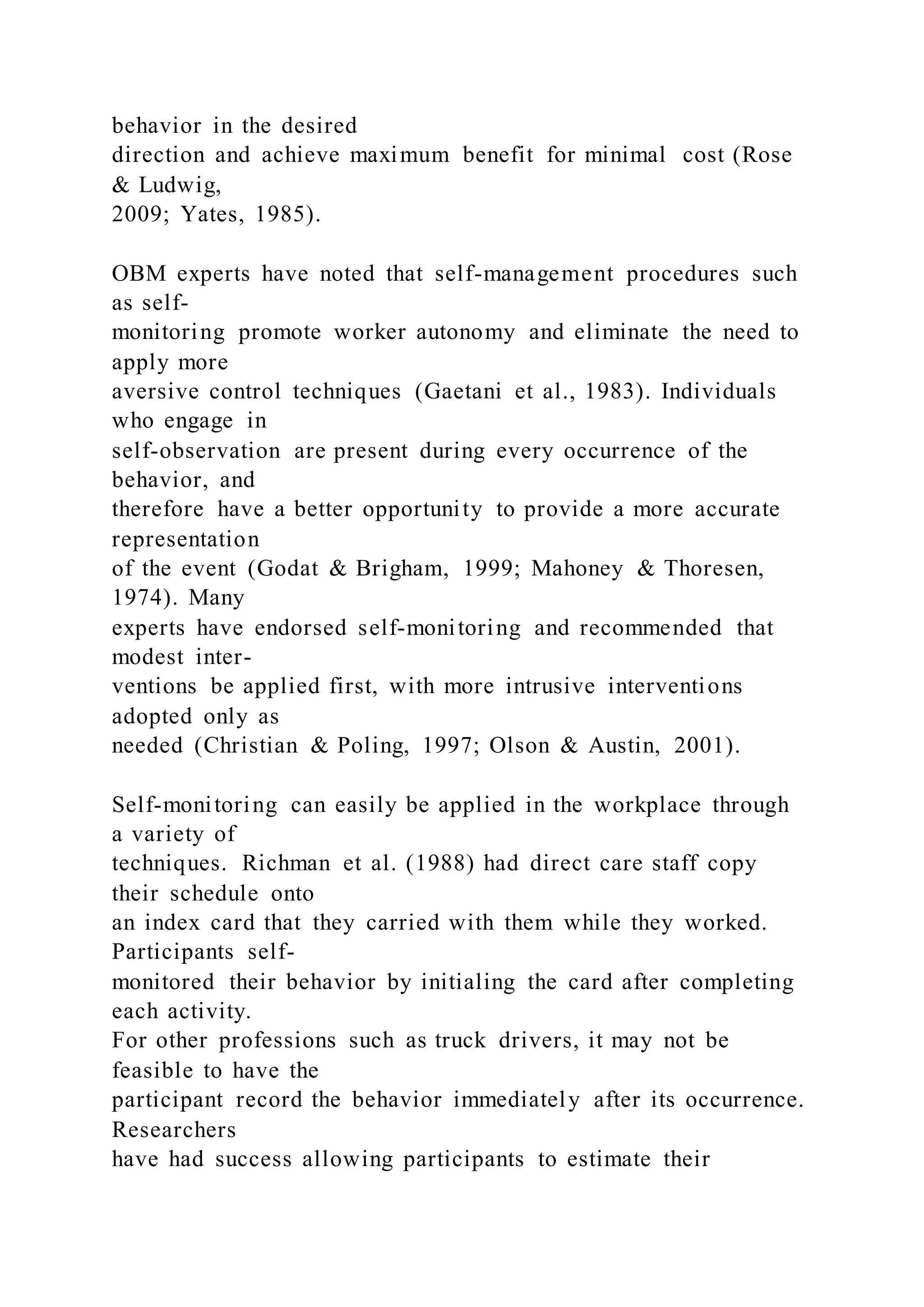 behavior in the desired
direction and achieve maximum benefit for minimal cost (Rose
& Ludwig,
2009; Yates, 1985).
OBM experts have noted that self-management procedures such
as self-
monitoring promote worker autonomy and eliminate the need to
apply more
aversive control techniques (Gaetani et al., 1983). Individuals
who engage in
self-observation are present during every occurrence of the
behavior, and
therefore have a better opportunity to provide a more accurate
representation
of the event (Godat & Brigham, 1999; Mahoney & Thoresen,
1974). Many
experts have endorsed self-monitoring and recommended that
modest inter-
ventions be applied first, with more intrusive interventions
adopted only as
needed (Christian & Poling, 1997; Olson & Austin, 2001).
Self-monitoring can easily be applied in the workplace through
a variety of
techniques. Richman et al. (1988) had direct care staff copy
their schedule onto
an index card that they carried with them while they worked.
Participants self-
monitored their behavior by initialing the card after completing
each activity.
For other professions such as truck drivers, it may not be
feasible to have the
participant record the behavior immediately after its occurrence.
Researchers
have had success allowing participants to estimate their
 