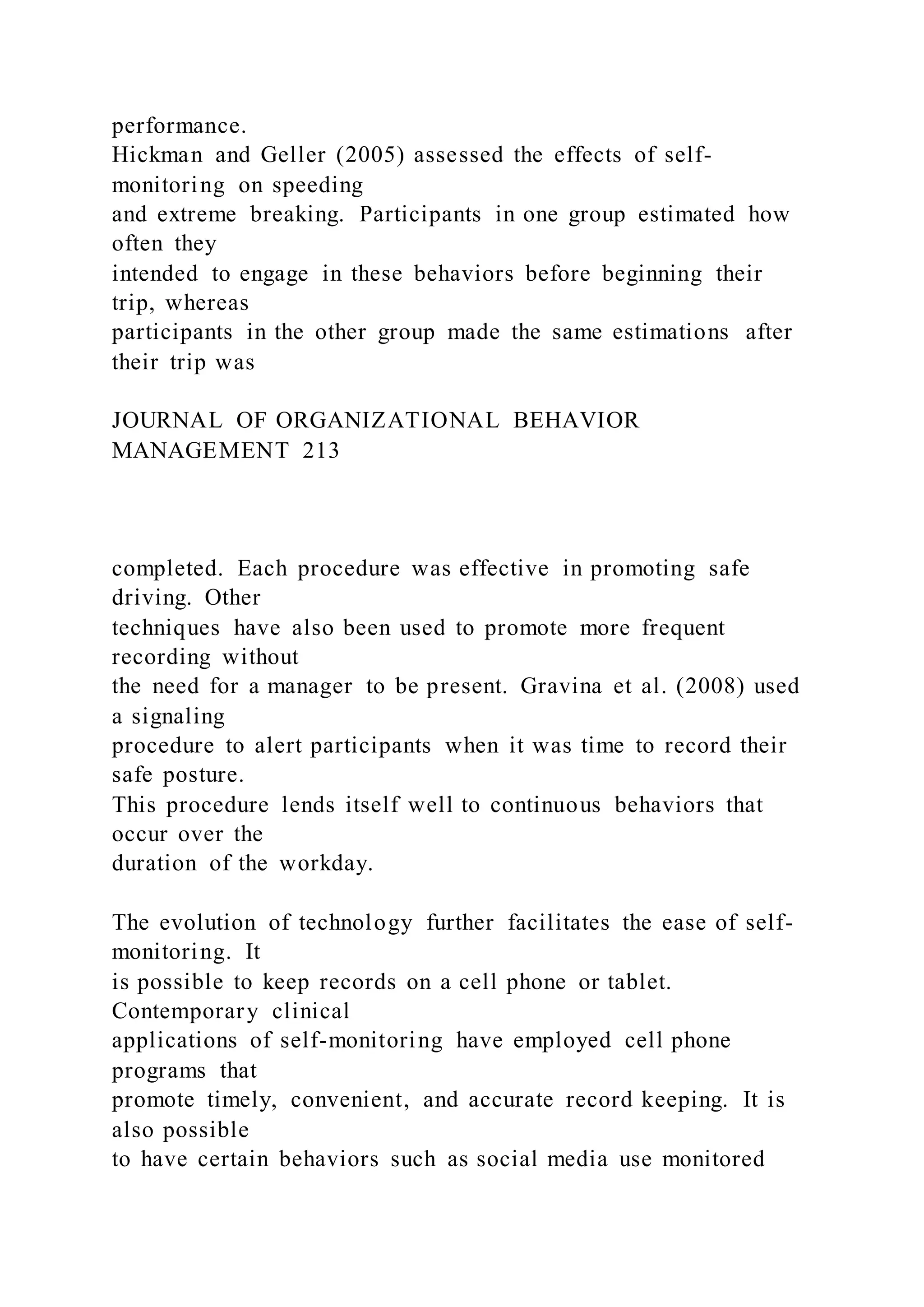 performance.
Hickman and Geller (2005) assessed the effects of self-
monitoring on speeding
and extreme breaking. Participants in one group estimated how
often they
intended to engage in these behaviors before beginning their
trip, whereas
participants in the other group made the same estimations after
their trip was
JOURNAL OF ORGANIZATIONAL BEHAVIOR
MANAGEMENT 213
completed. Each procedure was effective in promoting safe
driving. Other
techniques have also been used to promote more frequent
recording without
the need for a manager to be present. Gravina et al. (2008) used
a signaling
procedure to alert participants when it was time to record their
safe posture.
This procedure lends itself well to continuous behaviors that
occur over the
duration of the workday.
The evolution of technology further facilitates the ease of self-
monitoring. It
is possible to keep records on a cell phone or tablet.
Contemporary clinical
applications of self-monitoring have employed cell phone
programs that
promote timely, convenient, and accurate record keeping. It is
also possible
to have certain behaviors such as social media use monitored
 
