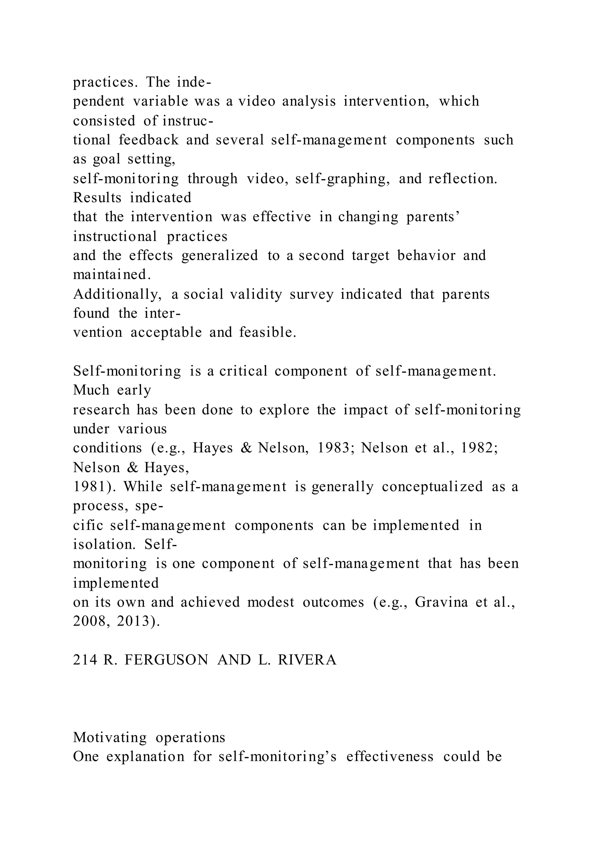 practices. The inde-
pendent variable was a video analysis intervention, which
consisted of instruc-
tional feedback and several self-management components such
as goal setting,
self-monitoring through video, self-graphing, and reflection.
Results indicated
that the intervention was effective in changing parents’
instructional practices
and the effects generalized to a second target behavior and
maintained.
Additionally, a social validity survey indicated that parents
found the inter-
vention acceptable and feasible.
Self-monitoring is a critical component of self-management.
Much early
research has been done to explore the impact of self-monitoring
under various
conditions (e.g., Hayes & Nelson, 1983; Nelson et al., 1982;
Nelson & Hayes,
1981). While self-management is generally conceptualized as a
process, spe-
cific self-management components can be implemented in
isolation. Self-
monitoring is one component of self-management that has been
implemented
on its own and achieved modest outcomes (e.g., Gravina et al.,
2008, 2013).
214 R. FERGUSON AND L. RIVERA
Motivating operations
One explanation for self-monitoring’s effectiveness could be
 