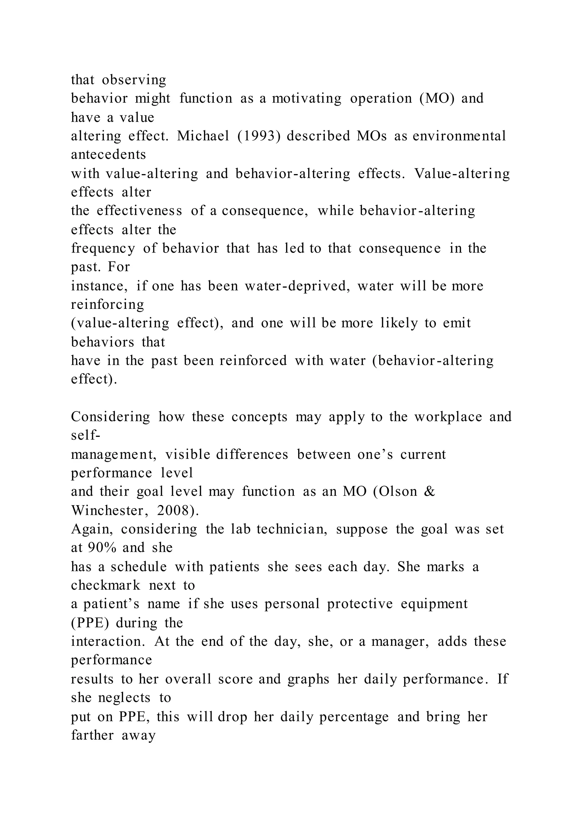 that observing
behavior might function as a motivating operation (MO) and
have a value
altering effect. Michael (1993) described MOs as environmental
antecedents
with value-altering and behavior-altering effects. Value-altering
effects alter
the effectiveness of a consequence, while behavior-altering
effects alter the
frequency of behavior that has led to that consequence in the
past. For
instance, if one has been water-deprived, water will be more
reinforcing
(value-altering effect), and one will be more likely to emit
behaviors that
have in the past been reinforced with water (behavior-altering
effect).
Considering how these concepts may apply to the workplace and
self-
management, visible differences between one’s current
performance level
and their goal level may function as an MO (Olson &
Winchester, 2008).
Again, considering the lab technician, suppose the goal was set
at 90% and she
has a schedule with patients she sees each day. She marks a
checkmark next to
a patient’s name if she uses personal protective equipment
(PPE) during the
interaction. At the end of the day, she, or a manager, adds these
performance
results to her overall score and graphs her daily performance. If
she neglects to
put on PPE, this will drop her daily percentage and bring her
farther away
 