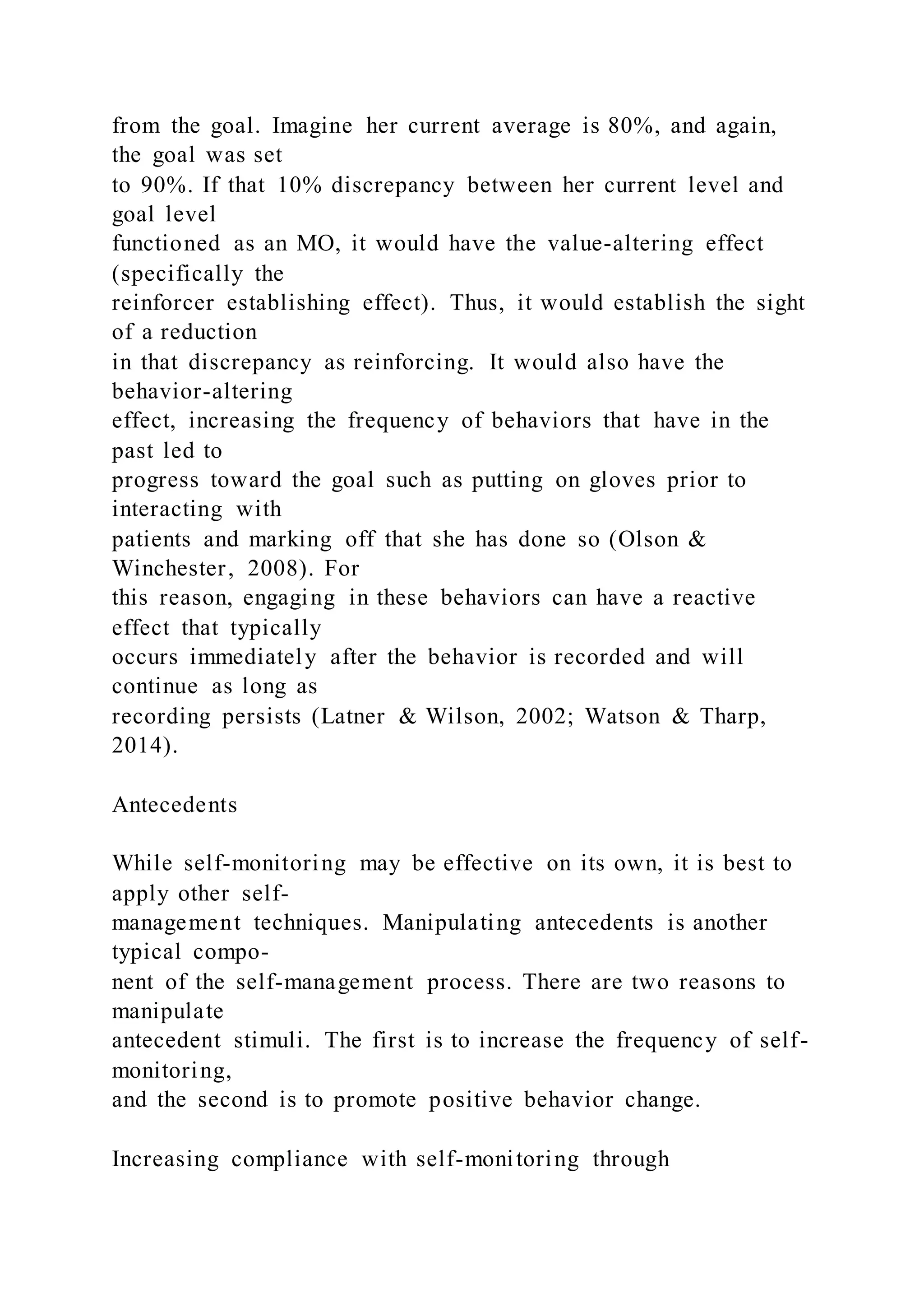 from the goal. Imagine her current average is 80%, and again,
the goal was set
to 90%. If that 10% discrepancy between her current level and
goal level
functioned as an MO, it would have the value-altering effect
(specifically the
reinforcer establishing effect). Thus, it would establish the sight
of a reduction
in that discrepancy as reinforcing. It would also have the
behavior-altering
effect, increasing the frequency of behaviors that have in the
past led to
progress toward the goal such as putting on gloves prior to
interacting with
patients and marking off that she has done so (Olson &
Winchester, 2008). For
this reason, engaging in these behaviors can have a reactive
effect that typically
occurs immediately after the behavior is recorded and will
continue as long as
recording persists (Latner & Wilson, 2002; Watson & Tharp,
2014).
Antecedents
While self-monitoring may be effective on its own, it is best to
apply other self-
management techniques. Manipulating antecedents is another
typical compo-
nent of the self-management process. There are two reasons to
manipulate
antecedent stimuli. The first is to increase the frequency of self-
monitoring,
and the second is to promote positive behavior change.
Increasing compliance with self-monitoring through
 