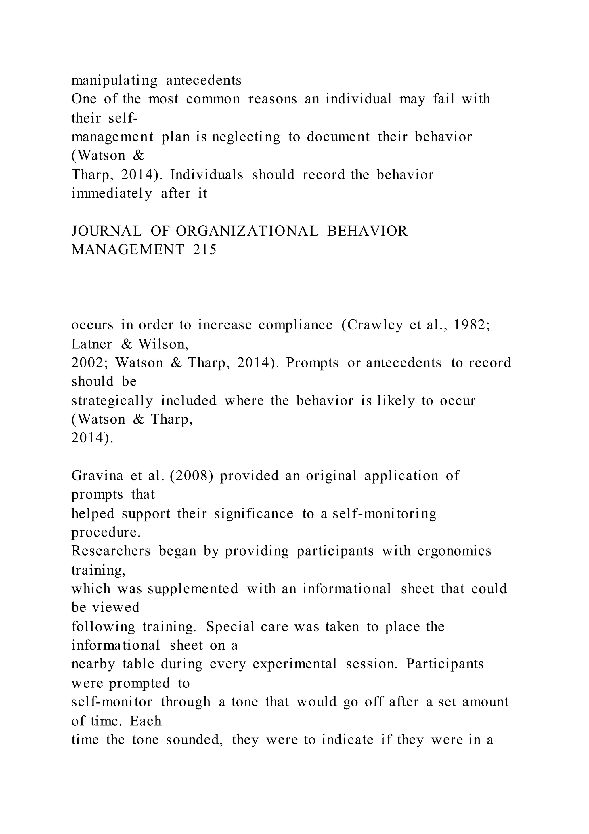 manipulating antecedents
One of the most common reasons an individual may fail with
their self-
management plan is neglecting to document their behavior
(Watson &
Tharp, 2014). Individuals should record the behavior
immediately after it
JOURNAL OF ORGANIZATIONAL BEHAVIOR
MANAGEMENT 215
occurs in order to increase compliance (Crawley et al., 1982;
Latner & Wilson,
2002; Watson & Tharp, 2014). Prompts or antecedents to record
should be
strategically included where the behavior is likely to occur
(Watson & Tharp,
2014).
Gravina et al. (2008) provided an original application of
prompts that
helped support their significance to a self-monitoring
procedure.
Researchers began by providing participants with ergonomics
training,
which was supplemented with an informational sheet that could
be viewed
following training. Special care was taken to place the
informational sheet on a
nearby table during every experimental session. Participants
were prompted to
self-monitor through a tone that would go off after a set amount
of time. Each
time the tone sounded, they were to indicate if they were in a
 