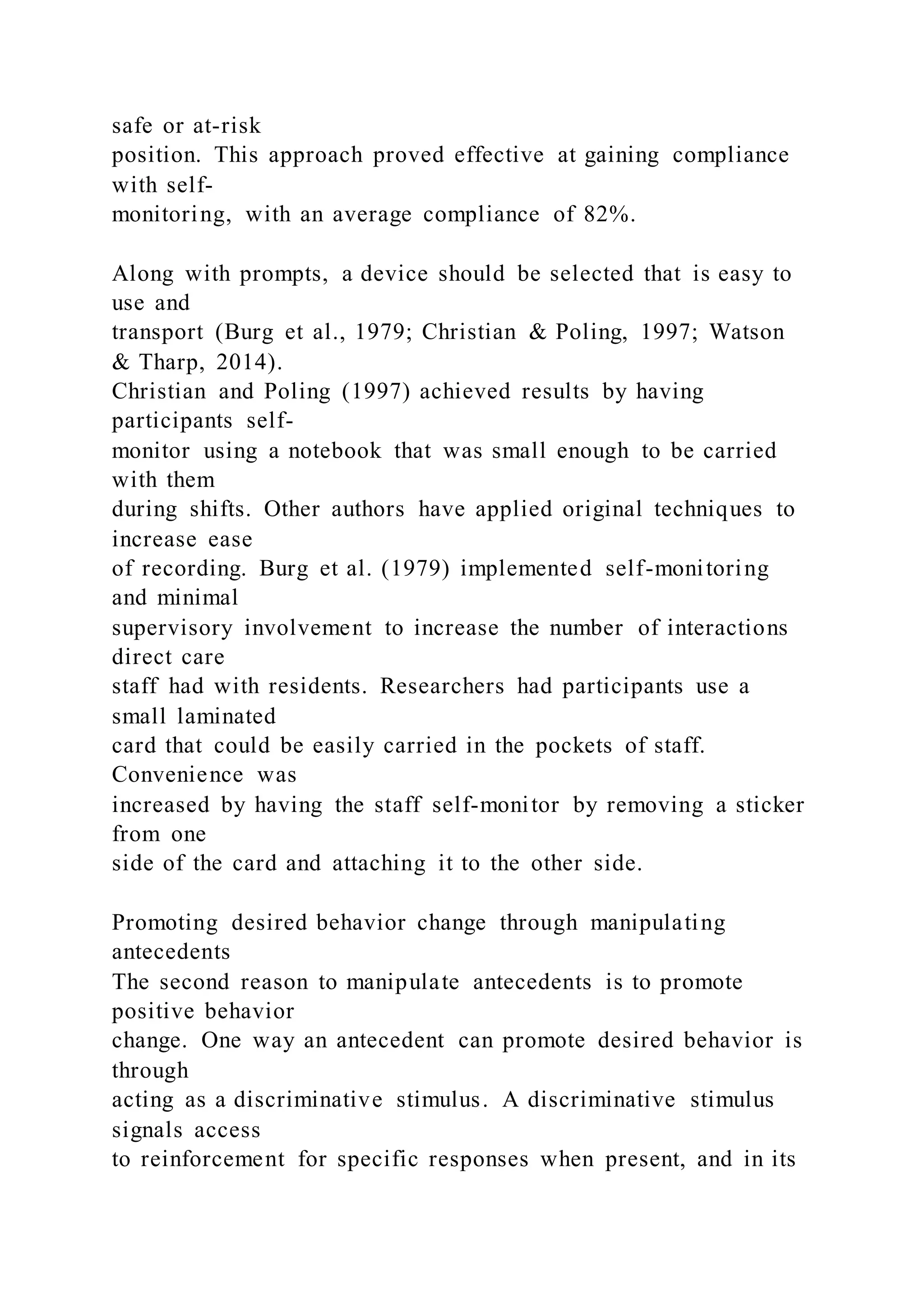safe or at-risk
position. This approach proved effective at gaining compliance
with self-
monitoring, with an average compliance of 82%.
Along with prompts, a device should be selected that is easy to
use and
transport (Burg et al., 1979; Christian & Poling, 1997; Watson
& Tharp, 2014).
Christian and Poling (1997) achieved results by having
participants self-
monitor using a notebook that was small enough to be carried
with them
during shifts. Other authors have applied original techniques to
increase ease
of recording. Burg et al. (1979) implemented self-monitoring
and minimal
supervisory involvement to increase the number of interactions
direct care
staff had with residents. Researchers had participants use a
small laminated
card that could be easily carried in the pockets of staff.
Convenience was
increased by having the staff self-monitor by removing a sticker
from one
side of the card and attaching it to the other side.
Promoting desired behavior change through manipulating
antecedents
The second reason to manipulate antecedents is to promote
positive behavior
change. One way an antecedent can promote desired behavior is
through
acting as a discriminative stimulus. A discriminative stimulus
signals access
to reinforcement for specific responses when present, and in its
 
