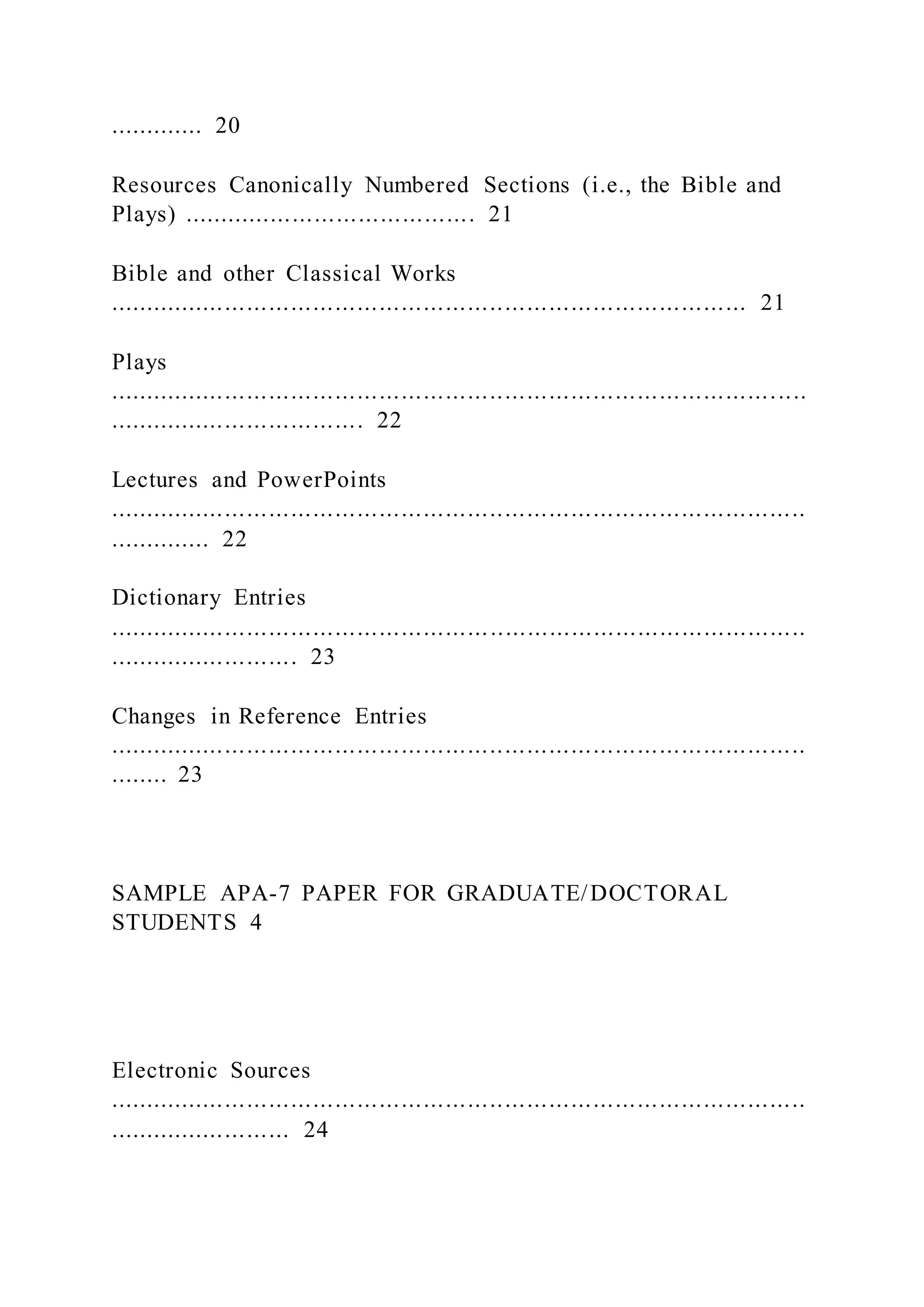 ............. 20
Resources Canonically Numbered Sections (i.e., the Bible and
Plays) ........................................ 21
Bible and other Classical Works
....................................................................................... 21
Plays
...............................................................................................
................................... 22
Lectures and PowerPoints
...............................................................................................
.............. 22
Dictionary Entries
...............................................................................................
.......................... 23
Changes in Reference Entries
...............................................................................................
........ 23
SAMPLE APA-7 PAPER FOR GRADUATE/DOCTORAL
STUDENTS 4
Electronic Sources
...............................................................................................
......................... 24
 