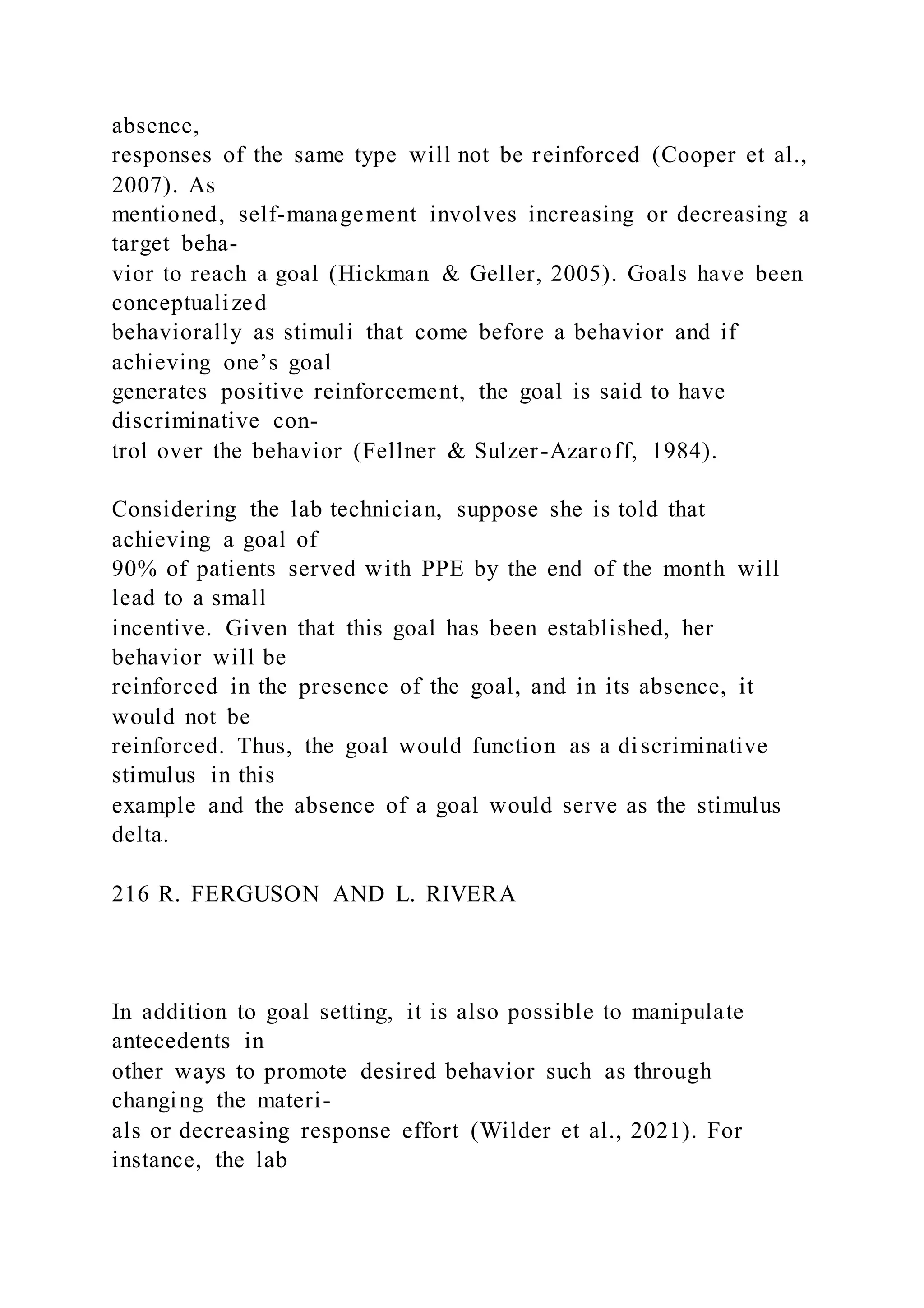 absence,
responses of the same type will not be reinforced (Cooper et al.,
2007). As
mentioned, self-management involves increasing or decreasing a
target beha-
vior to reach a goal (Hickman & Geller, 2005). Goals have been
conceptualized
behaviorally as stimuli that come before a behavior and if
achieving one’s goal
generates positive reinforcement, the goal is said to have
discriminative con-
trol over the behavior (Fellner & Sulzer-Azaroff, 1984).
Considering the lab technician, suppose she is told that
achieving a goal of
90% of patients served with PPE by the end of the month will
lead to a small
incentive. Given that this goal has been established, her
behavior will be
reinforced in the presence of the goal, and in its absence, it
would not be
reinforced. Thus, the goal would function as a discriminative
stimulus in this
example and the absence of a goal would serve as the stimulus
delta.
216 R. FERGUSON AND L. RIVERA
In addition to goal setting, it is also possible to manipulate
antecedents in
other ways to promote desired behavior such as through
changing the materi-
als or decreasing response effort (Wilder et al., 2021). For
instance, the lab
 