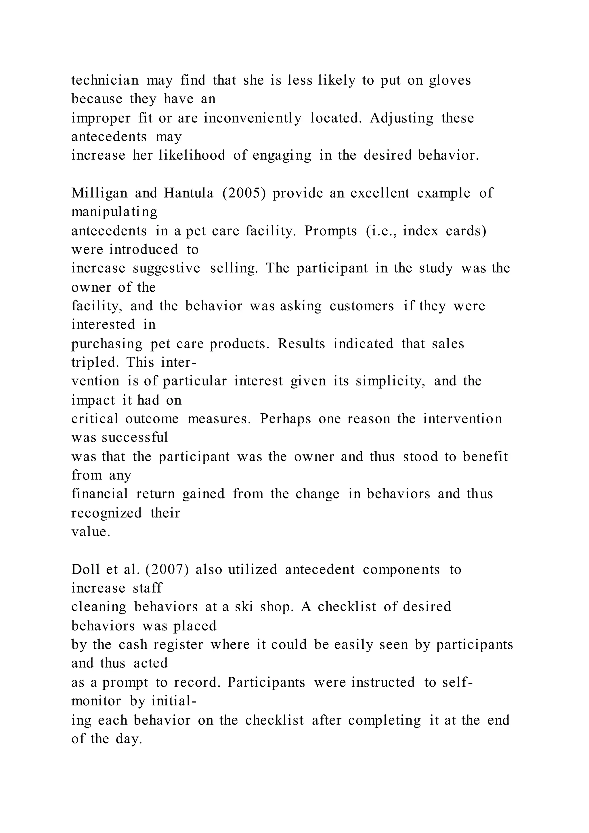 technician may find that she is less likely to put on gloves
because they have an
improper fit or are inconveniently located. Adjusting these
antecedents may
increase her likelihood of engaging in the desired behavior.
Milligan and Hantula (2005) provide an excellent example of
manipulating
antecedents in a pet care facility. Prompts (i.e., index cards)
were introduced to
increase suggestive selling. The participant in the study was the
owner of the
facility, and the behavior was asking customers if they were
interested in
purchasing pet care products. Results indicated that sales
tripled. This inter-
vention is of particular interest given its simplicity, and the
impact it had on
critical outcome measures. Perhaps one reason the intervention
was successful
was that the participant was the owner and thus stood to benefit
from any
financial return gained from the change in behaviors and thus
recognized their
value.
Doll et al. (2007) also utilized antecedent components to
increase staff
cleaning behaviors at a ski shop. A checklist of desired
behaviors was placed
by the cash register where it could be easily seen by participants
and thus acted
as a prompt to record. Participants were instructed to self-
monitor by initial-
ing each behavior on the checklist after completing it at the end
of the day.
 