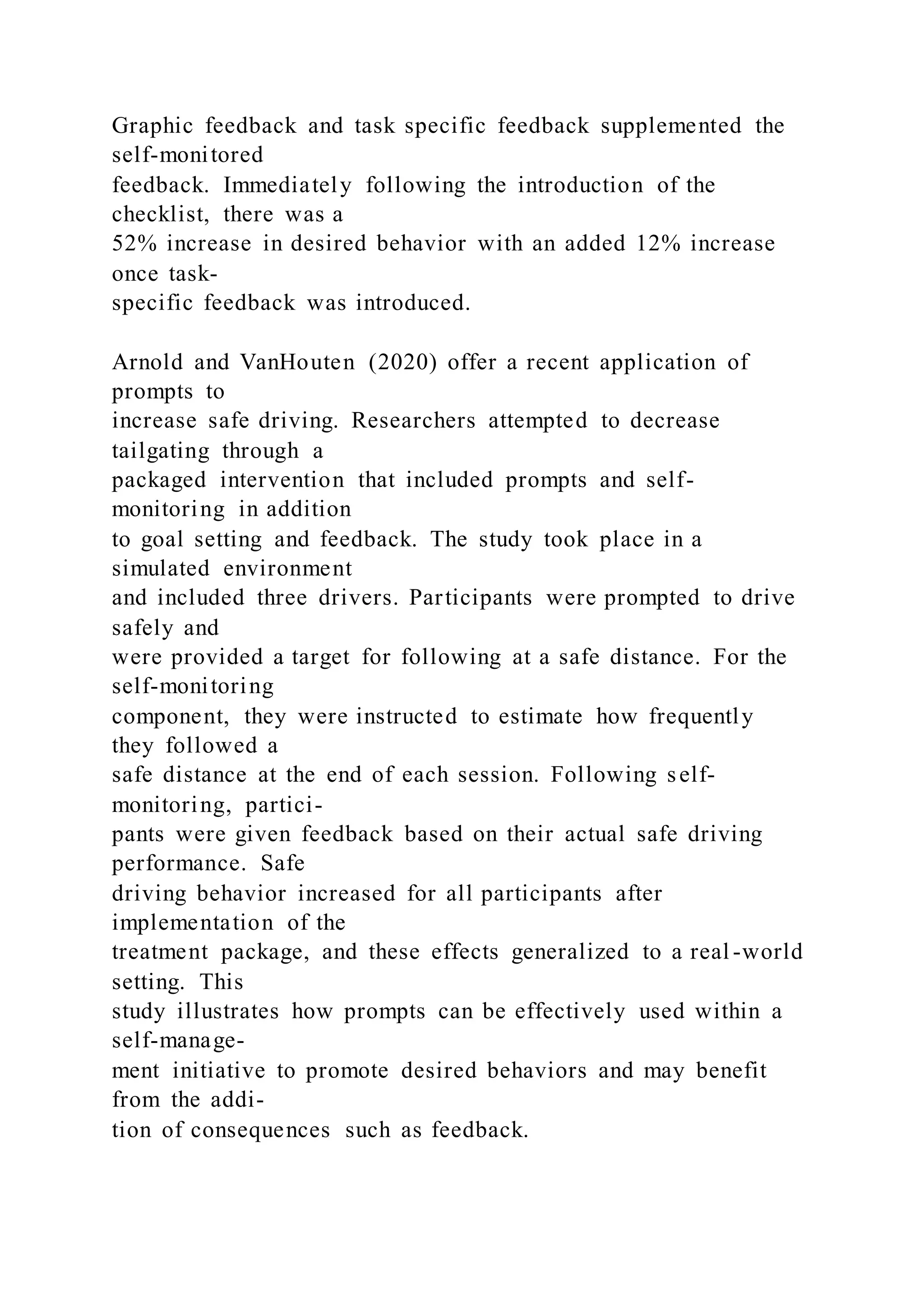Graphic feedback and task specific feedback supplemented the
self-monitored
feedback. Immediately following the introduction of the
checklist, there was a
52% increase in desired behavior with an added 12% increase
once task-
specific feedback was introduced.
Arnold and VanHouten (2020) offer a recent application of
prompts to
increase safe driving. Researchers attempted to decrease
tailgating through a
packaged intervention that included prompts and self-
monitoring in addition
to goal setting and feedback. The study took place in a
simulated environment
and included three drivers. Participants were prompted to drive
safely and
were provided a target for following at a safe distance. For the
self-monitoring
component, they were instructed to estimate how frequently
they followed a
safe distance at the end of each session. Following self-
monitoring, partici-
pants were given feedback based on their actual safe driving
performance. Safe
driving behavior increased for all participants after
implementation of the
treatment package, and these effects generalized to a real -world
setting. This
study illustrates how prompts can be effectively used within a
self-manage-
ment initiative to promote desired behaviors and may benefit
from the addi-
tion of consequences such as feedback.
 