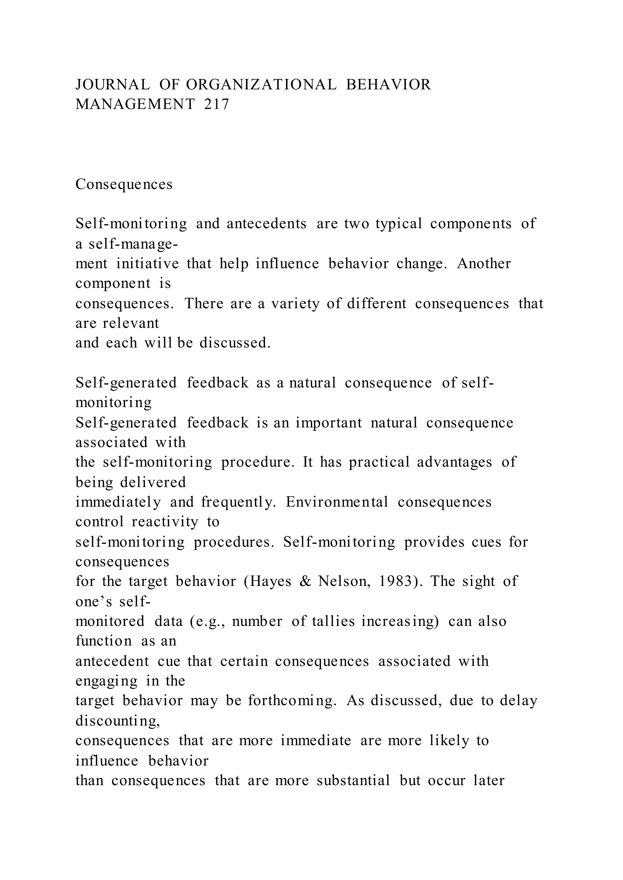 JOURNAL OF ORGANIZATIONAL BEHAVIOR
MANAGEMENT 217
Consequences
Self-monitoring and antecedents are two typical components of
a self-manage-
ment initiative that help influence behavior change. Another
component is
consequences. There are a variety of different consequences that
are relevant
and each will be discussed.
Self-generated feedback as a natural consequence of self-
monitoring
Self-generated feedback is an important natural consequence
associated with
the self-monitoring procedure. It has practical advantages of
being delivered
immediately and frequently. Environmental consequences
control reactivity to
self-monitoring procedures. Self-monitoring provides cues for
consequences
for the target behavior (Hayes & Nelson, 1983). The sight of
one’s self-
monitored data (e.g., number of tallies increasing) can also
function as an
antecedent cue that certain consequences associated with
engaging in the
target behavior may be forthcoming. As discussed, due to delay
discounting,
consequences that are more immediate are more likely to
influence behavior
than consequences that are more substantial but occur later
 