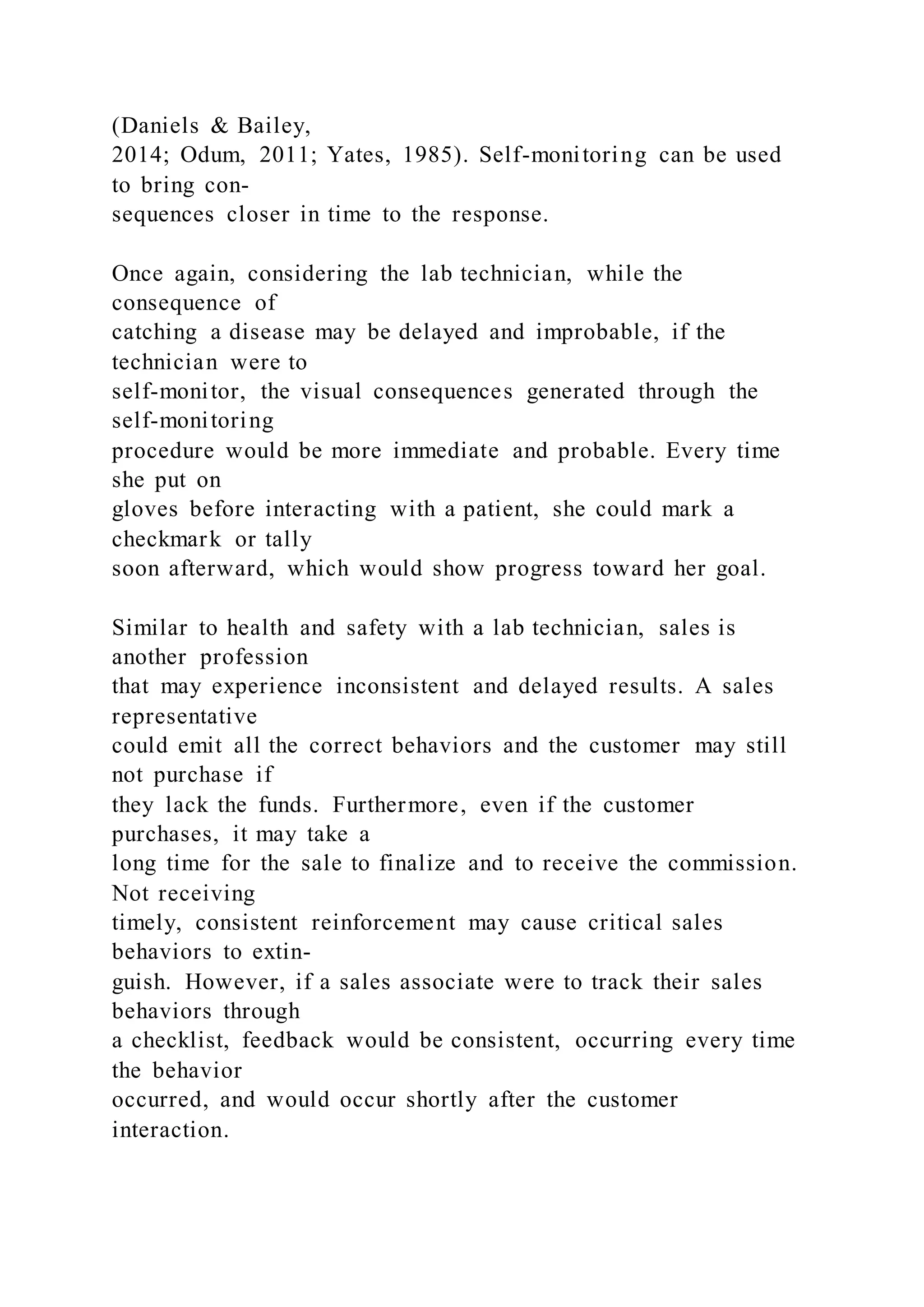 (Daniels & Bailey,
2014; Odum, 2011; Yates, 1985). Self-monitoring can be used
to bring con-
sequences closer in time to the response.
Once again, considering the lab technician, while the
consequence of
catching a disease may be delayed and improbable, if the
technician were to
self-monitor, the visual consequences generated through the
self-monitoring
procedure would be more immediate and probable. Every time
she put on
gloves before interacting with a patient, she could mark a
checkmark or tally
soon afterward, which would show progress toward her goal.
Similar to health and safety with a lab technician, sales is
another profession
that may experience inconsistent and delayed results. A sales
representative
could emit all the correct behaviors and the customer may still
not purchase if
they lack the funds. Furthermore, even if the customer
purchases, it may take a
long time for the sale to finalize and to receive the commission.
Not receiving
timely, consistent reinforcement may cause critical sales
behaviors to extin-
guish. However, if a sales associate were to track their sales
behaviors through
a checklist, feedback would be consistent, occurring every time
the behavior
occurred, and would occur shortly after the customer
interaction.
 