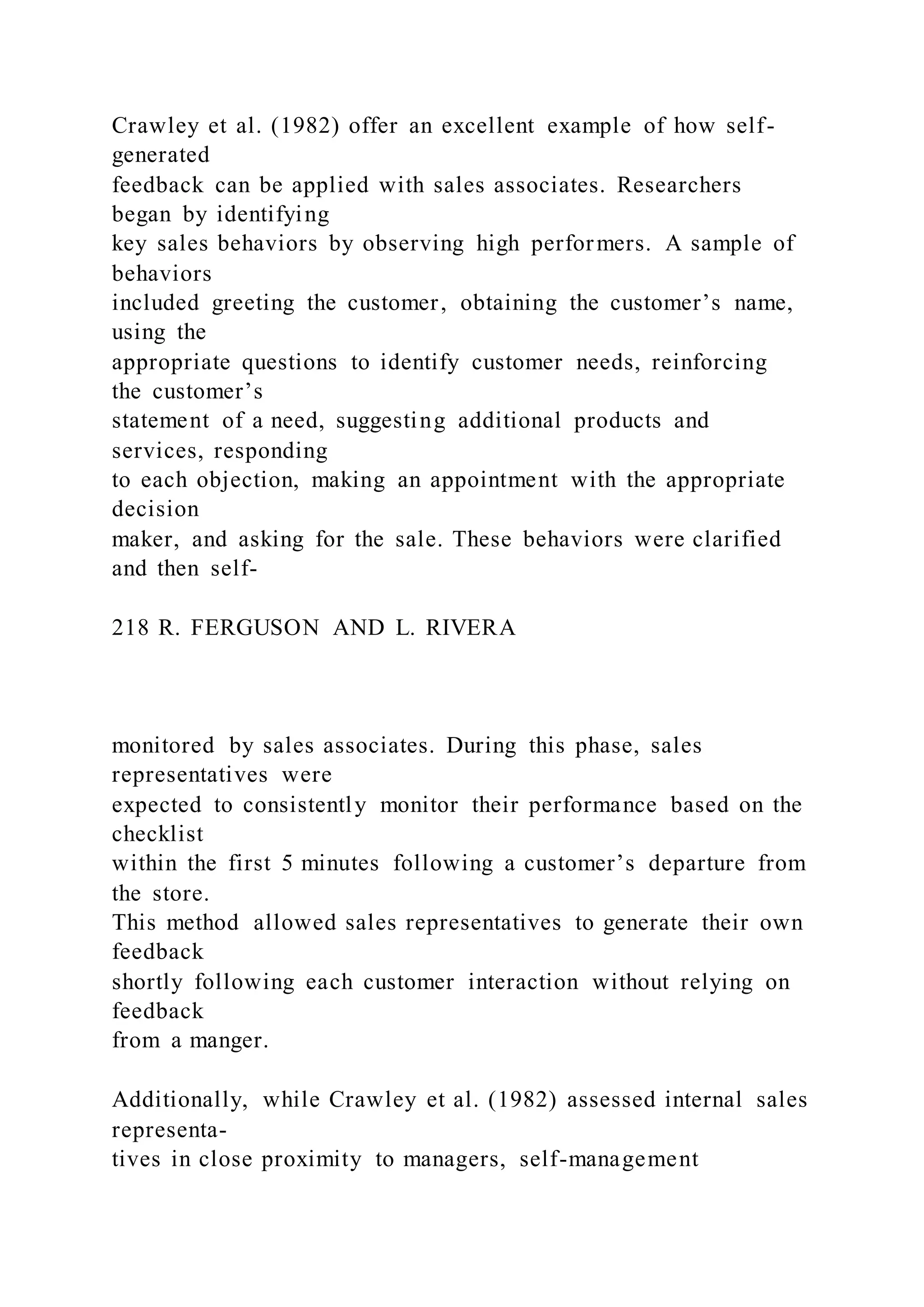 Crawley et al. (1982) offer an excellent example of how self-
generated
feedback can be applied with sales associates. Researchers
began by identifying
key sales behaviors by observing high performers. A sample of
behaviors
included greeting the customer, obtaining the customer’s name,
using the
appropriate questions to identify customer needs, reinforcing
the customer’s
statement of a need, suggesting additional products and
services, responding
to each objection, making an appointment with the appropriate
decision
maker, and asking for the sale. These behaviors were clarified
and then self-
218 R. FERGUSON AND L. RIVERA
monitored by sales associates. During this phase, sales
representatives were
expected to consistently monitor their performance based on the
checklist
within the first 5 minutes following a customer’s departure from
the store.
This method allowed sales representatives to generate their own
feedback
shortly following each customer interaction without relying on
feedback
from a manger.
Additionally, while Crawley et al. (1982) assessed internal sales
representa-
tives in close proximity to managers, self-management
 