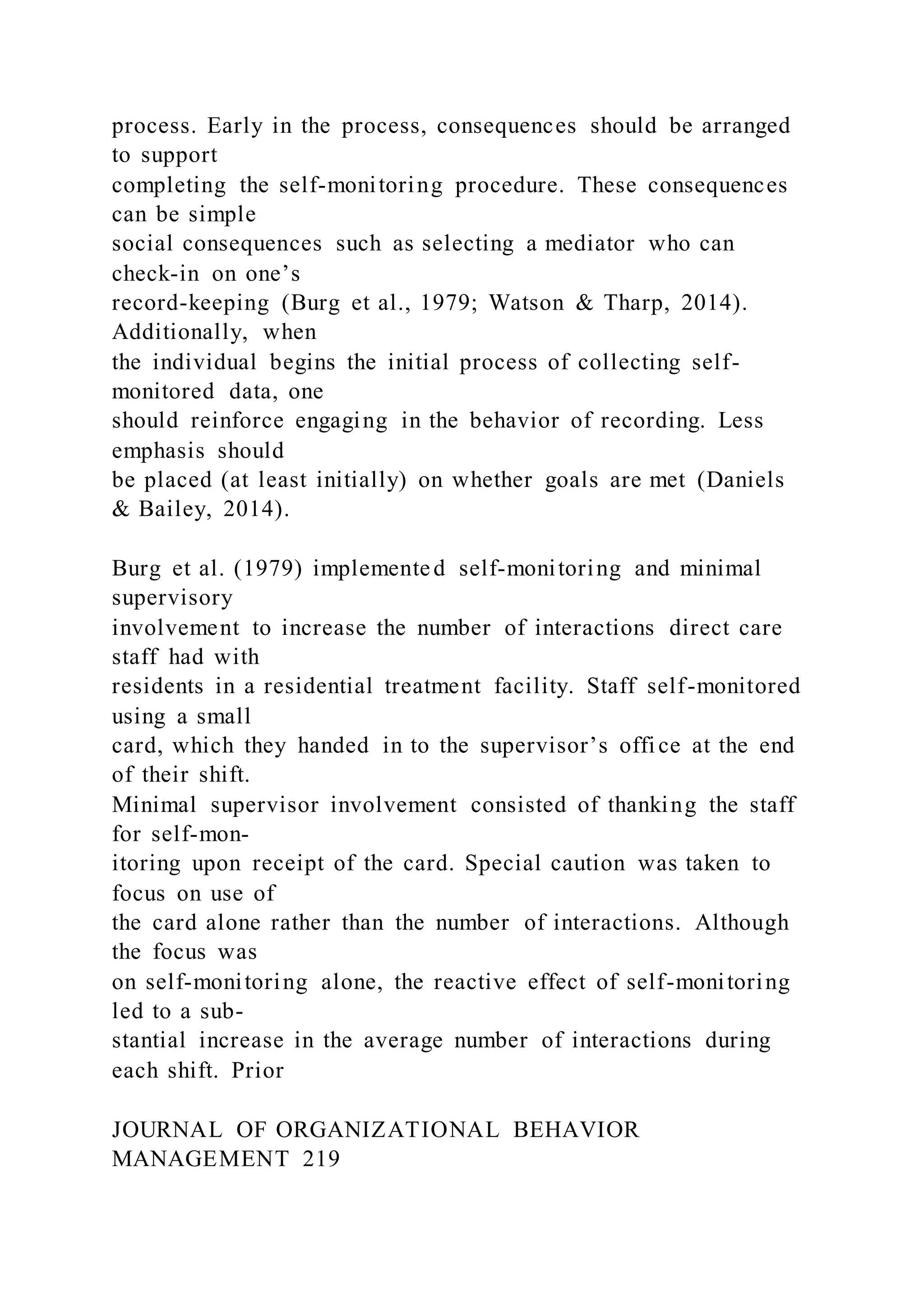 process. Early in the process, consequences should be arranged
to support
completing the self-monitoring procedure. These consequences
can be simple
social consequences such as selecting a mediator who can
check-in on one’s
record-keeping (Burg et al., 1979; Watson & Tharp, 2014).
Additionally, when
the individual begins the initial process of collecting self-
monitored data, one
should reinforce engaging in the behavior of recording. Less
emphasis should
be placed (at least initially) on whether goals are met (Daniels
& Bailey, 2014).
Burg et al. (1979) implemented self-monitoring and minimal
supervisory
involvement to increase the number of interactions direct care
staff had with
residents in a residential treatment facility. Staff self-monitored
using a small
card, which they handed in to the supervisor’s office at the end
of their shift.
Minimal supervisor involvement consisted of thanking the staff
for self-mon-
itoring upon receipt of the card. Special caution was taken to
focus on use of
the card alone rather than the number of interactions. Although
the focus was
on self-monitoring alone, the reactive effect of self-monitoring
led to a sub-
stantial increase in the average number of interactions during
each shift. Prior
JOURNAL OF ORGANIZATIONAL BEHAVIOR
MANAGEMENT 219
 