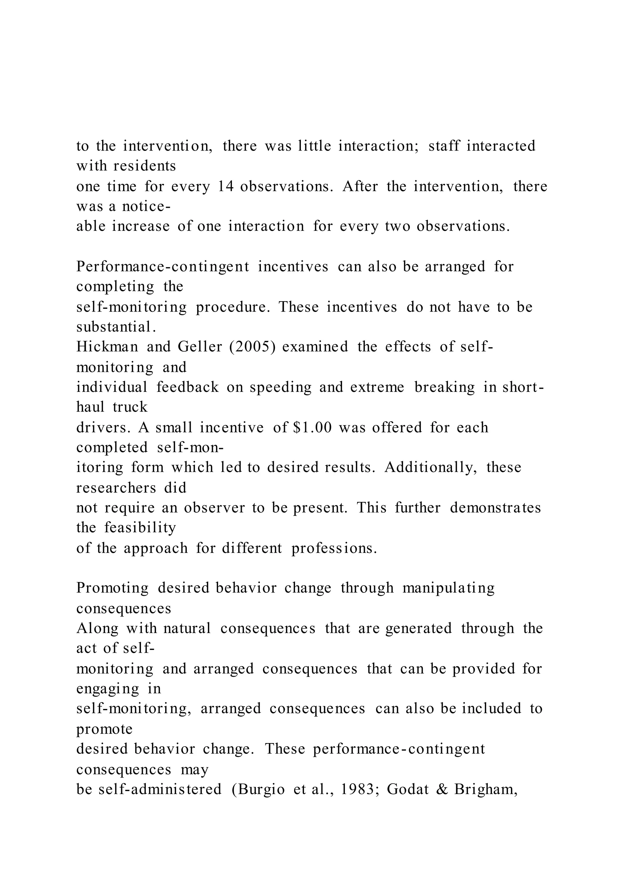 to the intervention, there was little interaction; staff interacted
with residents
one time for every 14 observations. After the intervention, there
was a notice-
able increase of one interaction for every two observations.
Performance-contingent incentives can also be arranged for
completing the
self-monitoring procedure. These incentives do not have to be
substantial.
Hickman and Geller (2005) examined the effects of self-
monitoring and
individual feedback on speeding and extreme breaking in short-
haul truck
drivers. A small incentive of $1.00 was offered for each
completed self-mon-
itoring form which led to desired results. Additionally, these
researchers did
not require an observer to be present. This further demonstrates
the feasibility
of the approach for different professions.
Promoting desired behavior change through manipulating
consequences
Along with natural consequences that are generated through the
act of self-
monitoring and arranged consequences that can be provided for
engaging in
self-monitoring, arranged consequences can also be included to
promote
desired behavior change. These performance-contingent
consequences may
be self-administered (Burgio et al., 1983; Godat & Brigham,
 