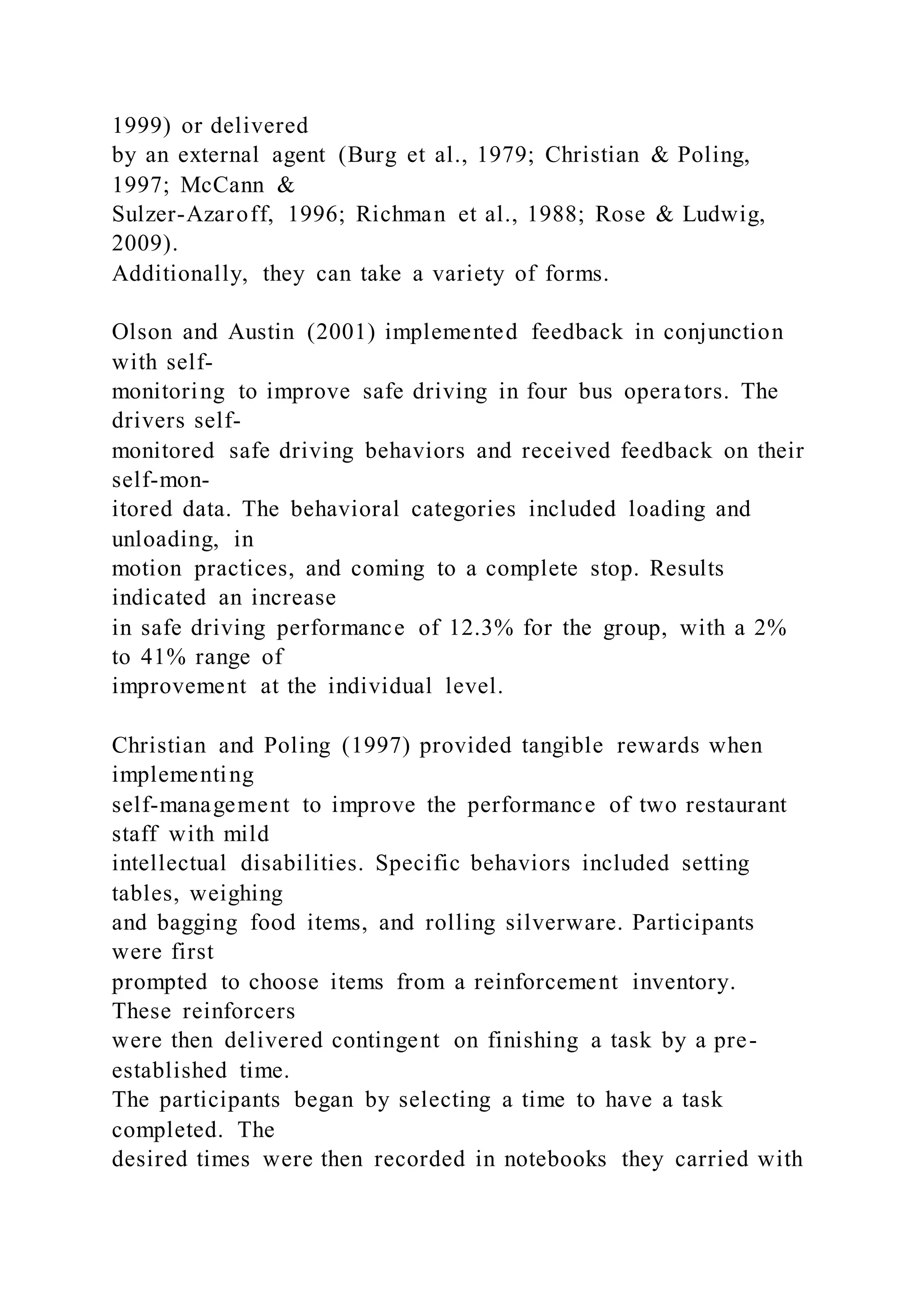 1999) or delivered
by an external agent (Burg et al., 1979; Christian & Poling,
1997; McCann &
Sulzer-Azaroff, 1996; Richman et al., 1988; Rose & Ludwig,
2009).
Additionally, they can take a variety of forms.
Olson and Austin (2001) implemented feedback in conjunction
with self-
monitoring to improve safe driving in four bus operators. The
drivers self-
monitored safe driving behaviors and received feedback on their
self-mon-
itored data. The behavioral categories included loading and
unloading, in
motion practices, and coming to a complete stop. Results
indicated an increase
in safe driving performance of 12.3% for the group, with a 2%
to 41% range of
improvement at the individual level.
Christian and Poling (1997) provided tangible rewards when
implementing
self-management to improve the performance of two restaurant
staff with mild
intellectual disabilities. Specific behaviors included setting
tables, weighing
and bagging food items, and rolling silverware. Participants
were first
prompted to choose items from a reinforcement inventory.
These reinforcers
were then delivered contingent on finishing a task by a pre-
established time.
The participants began by selecting a time to have a task
completed. The
desired times were then recorded in notebooks they carried with
 