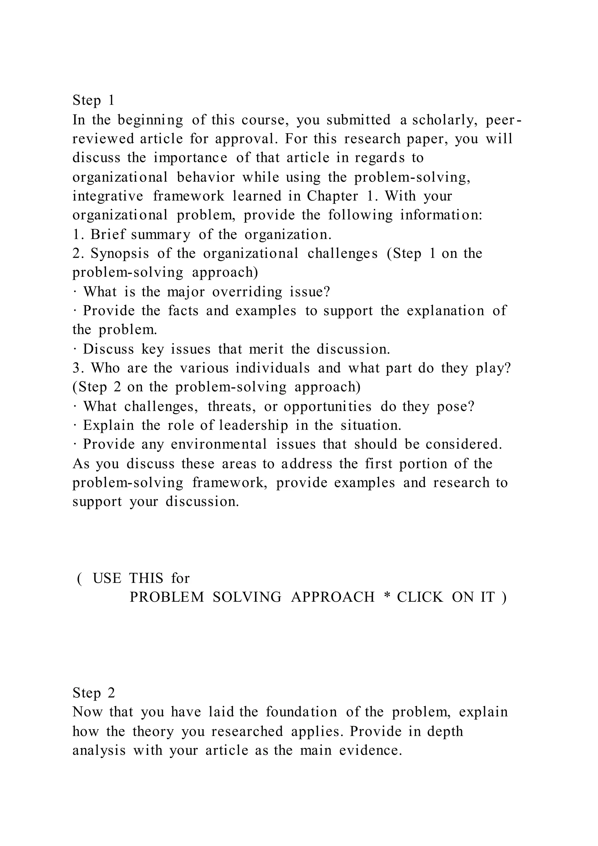 Step 1
In the beginning of this course, you submitted a scholarly, peer -
reviewed article for approval. For this research paper, you will
discuss the importance of that article in regards to
organizational behavior while using the problem-solving,
integrative framework learned in Chapter 1. With your
organizational problem, provide the following information:
1. Brief summary of the organization.
2. Synopsis of the organizational challenges (Step 1 on the
problem-solving approach)
· What is the major overriding issue?
· Provide the facts and examples to support the explanation of
the problem.
· Discuss key issues that merit the discussion.
3. Who are the various individuals and what part do they play?
(Step 2 on the problem-solving approach)
· What challenges, threats, or opportunities do they pose?
· Explain the role of leadership in the situation.
· Provide any environmental issues that should be considered.
As you discuss these areas to address the first portion of the
problem-solving framework, provide examples and research to
support your discussion.
( USE THIS for
PROBLEM SOLVING APPROACH * CLICK ON IT )
Step 2
Now that you have laid the foundation of the problem, explain
how the theory you researched applies. Provide in depth
analysis with your article as the main evidence.
 