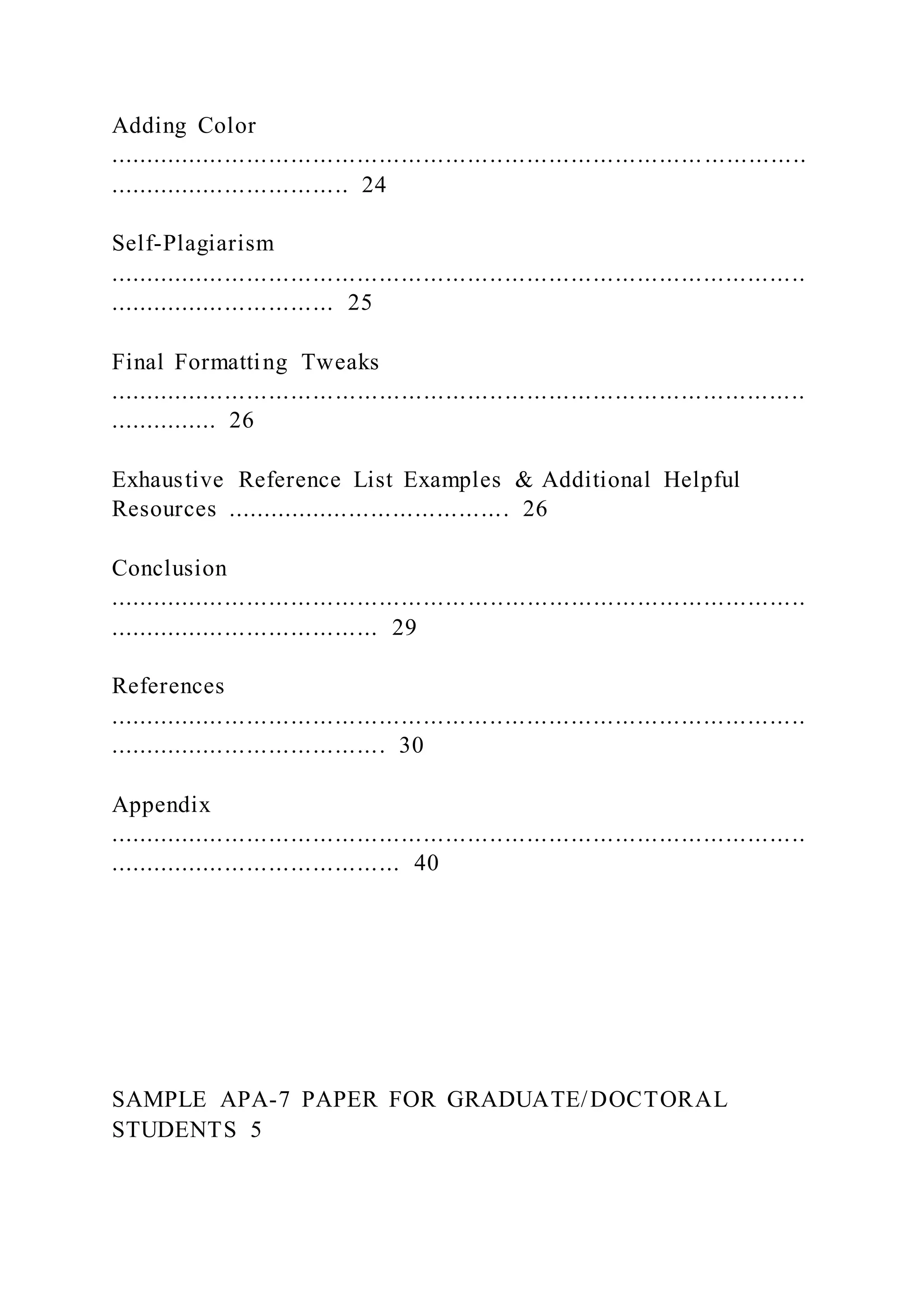 Adding Color
................................................................................. ..............
................................. 24
Self-Plagiarism
...............................................................................................
............................... 25
Final Formatting Tweaks
...............................................................................................
............... 26
Exhaustive Reference List Examples & Additional Helpful
Resources ....................................... 26
Conclusion
...............................................................................................
..................................... 29
References
...............................................................................................
...................................... 30
Appendix
...............................................................................................
........................................ 40
SAMPLE APA-7 PAPER FOR GRADUATE/DOCTORAL
STUDENTS 5
 
