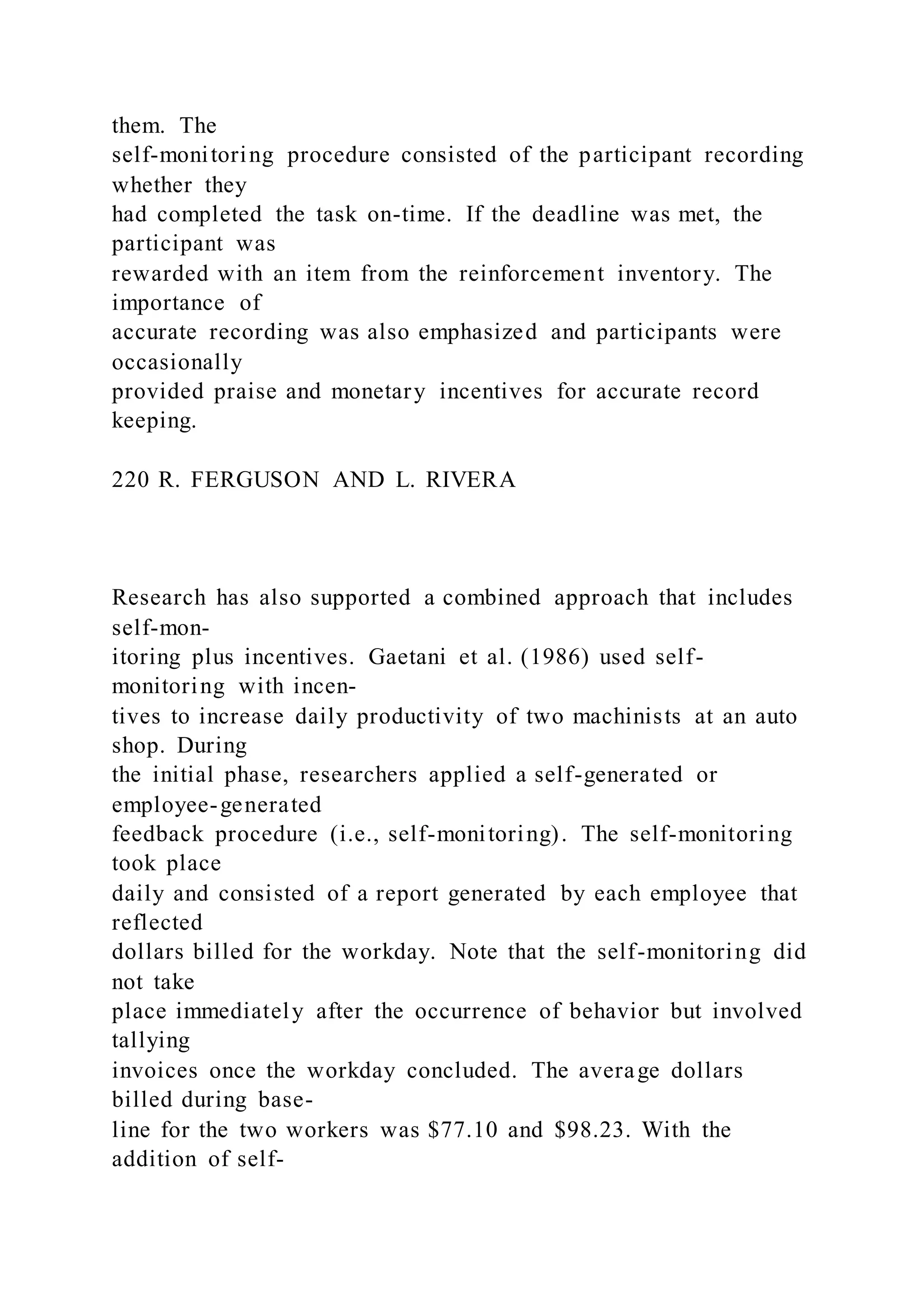 them. The
self-monitoring procedure consisted of the participant recording
whether they
had completed the task on-time. If the deadline was met, the
participant was
rewarded with an item from the reinforcement inventory. The
importance of
accurate recording was also emphasized and participants were
occasionally
provided praise and monetary incentives for accurate record
keeping.
220 R. FERGUSON AND L. RIVERA
Research has also supported a combined approach that includes
self-mon-
itoring plus incentives. Gaetani et al. (1986) used self-
monitoring with incen-
tives to increase daily productivity of two machinists at an auto
shop. During
the initial phase, researchers applied a self-generated or
employee-generated
feedback procedure (i.e., self-monitoring). The self-monitoring
took place
daily and consisted of a report generated by each employee that
reflected
dollars billed for the workday. Note that the self-monitoring did
not take
place immediately after the occurrence of behavior but involved
tallying
invoices once the workday concluded. The average dollars
billed during base-
line for the two workers was $77.10 and $98.23. With the
addition of self-
 