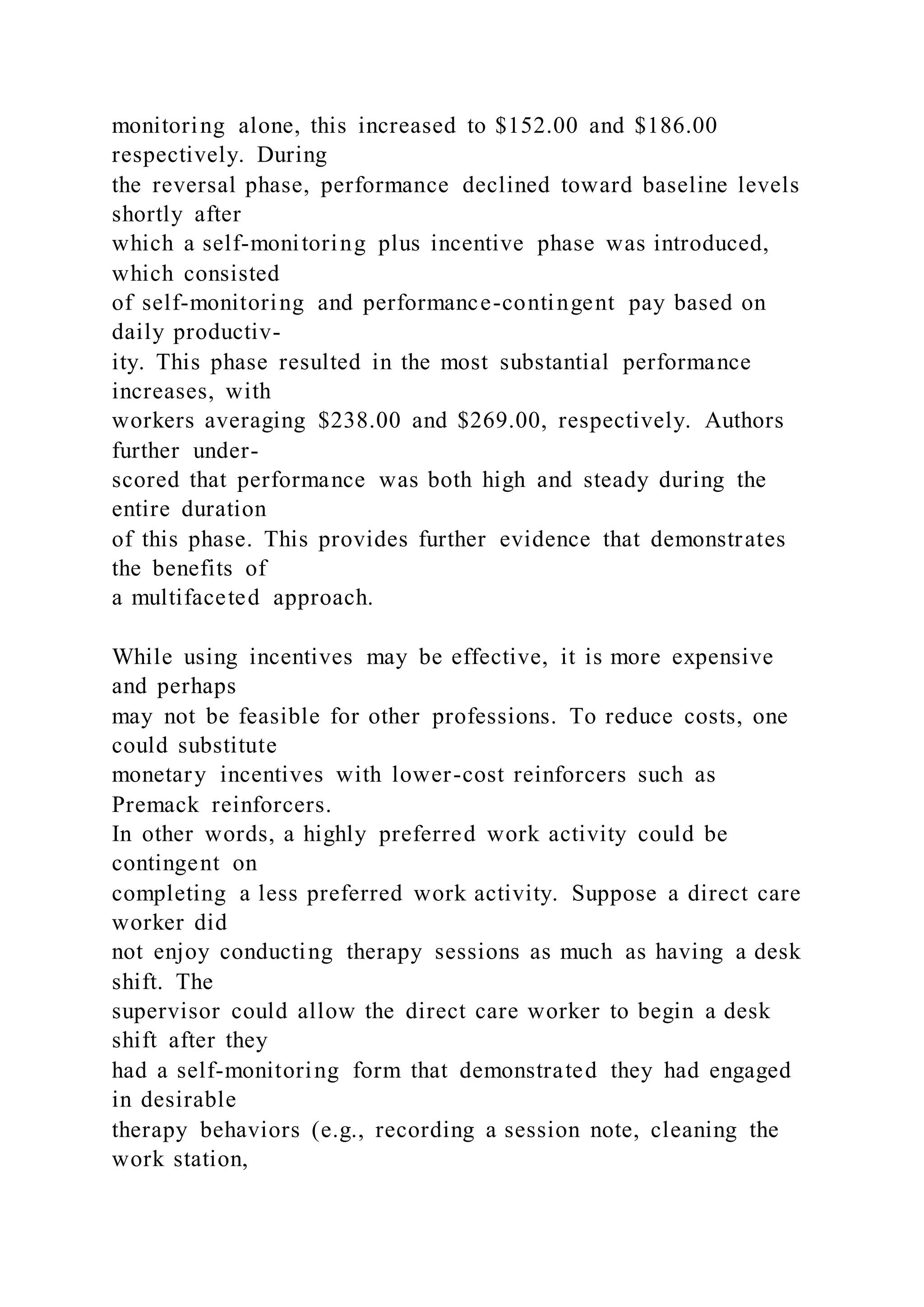 monitoring alone, this increased to $152.00 and $186.00
respectively. During
the reversal phase, performance declined toward baseline levels
shortly after
which a self-monitoring plus incentive phase was introduced,
which consisted
of self-monitoring and performance-contingent pay based on
daily productiv-
ity. This phase resulted in the most substantial performance
increases, with
workers averaging $238.00 and $269.00, respectively. Authors
further under-
scored that performance was both high and steady during the
entire duration
of this phase. This provides further evidence that demonstrates
the benefits of
a multifaceted approach.
While using incentives may be effective, it is more expensive
and perhaps
may not be feasible for other professions. To reduce costs, one
could substitute
monetary incentives with lower-cost reinforcers such as
Premack reinforcers.
In other words, a highly preferred work activity could be
contingent on
completing a less preferred work activity. Suppose a direct care
worker did
not enjoy conducting therapy sessions as much as having a desk
shift. The
supervisor could allow the direct care worker to begin a desk
shift after they
had a self-monitoring form that demonstrated they had engaged
in desirable
therapy behaviors (e.g., recording a session note, cleaning the
work station,
 