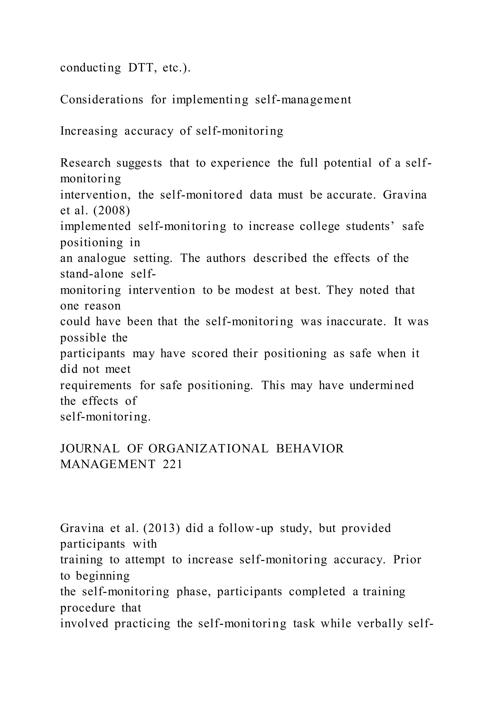 conducting DTT, etc.).
Considerations for implementing self-management
Increasing accuracy of self-monitoring
Research suggests that to experience the full potential of a self-
monitoring
intervention, the self-monitored data must be accurate. Gravina
et al. (2008)
implemented self-monitoring to increase college students’ safe
positioning in
an analogue setting. The authors described the effects of the
stand-alone self-
monitoring intervention to be modest at best. They noted that
one reason
could have been that the self-monitoring was inaccurate. It was
possible the
participants may have scored their positioning as safe when it
did not meet
requirements for safe positioning. This may have undermined
the effects of
self-monitoring.
JOURNAL OF ORGANIZATIONAL BEHAVIOR
MANAGEMENT 221
Gravina et al. (2013) did a follow-up study, but provided
participants with
training to attempt to increase self-monitoring accuracy. Prior
to beginning
the self-monitoring phase, participants completed a training
procedure that
involved practicing the self-monitoring task while verbally self-
 