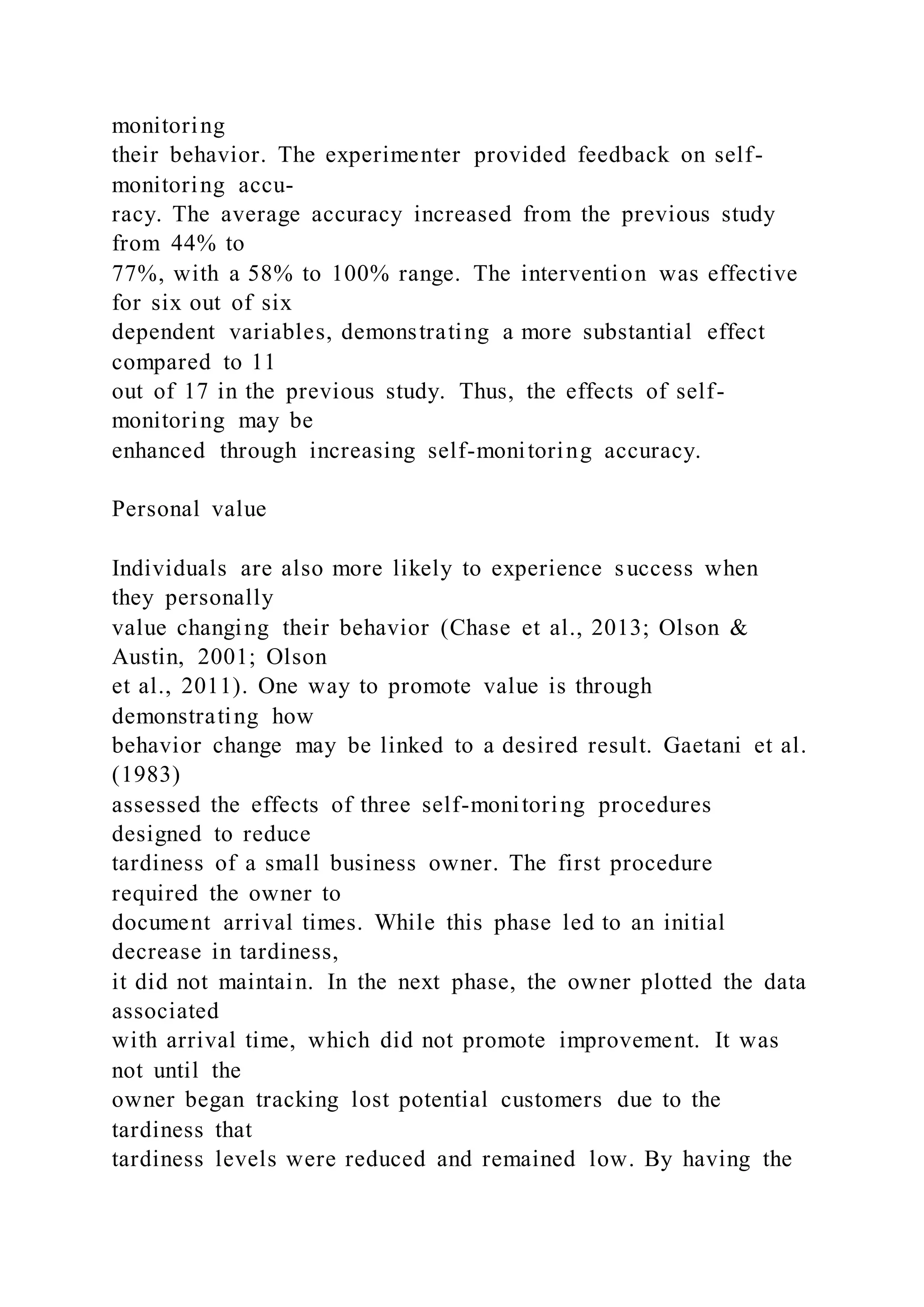 monitoring
their behavior. The experimenter provided feedback on self-
monitoring accu-
racy. The average accuracy increased from the previous study
from 44% to
77%, with a 58% to 100% range. The intervention was effective
for six out of six
dependent variables, demonstrating a more substantial effect
compared to 11
out of 17 in the previous study. Thus, the effects of self-
monitoring may be
enhanced through increasing self-monitoring accuracy.
Personal value
Individuals are also more likely to experience success when
they personally
value changing their behavior (Chase et al., 2013; Olson &
Austin, 2001; Olson
et al., 2011). One way to promote value is through
demonstrating how
behavior change may be linked to a desired result. Gaetani et al.
(1983)
assessed the effects of three self-monitoring procedures
designed to reduce
tardiness of a small business owner. The first procedure
required the owner to
document arrival times. While this phase led to an initial
decrease in tardiness,
it did not maintain. In the next phase, the owner plotted the data
associated
with arrival time, which did not promote improvement. It was
not until the
owner began tracking lost potential customers due to the
tardiness that
tardiness levels were reduced and remained low. By having the
 