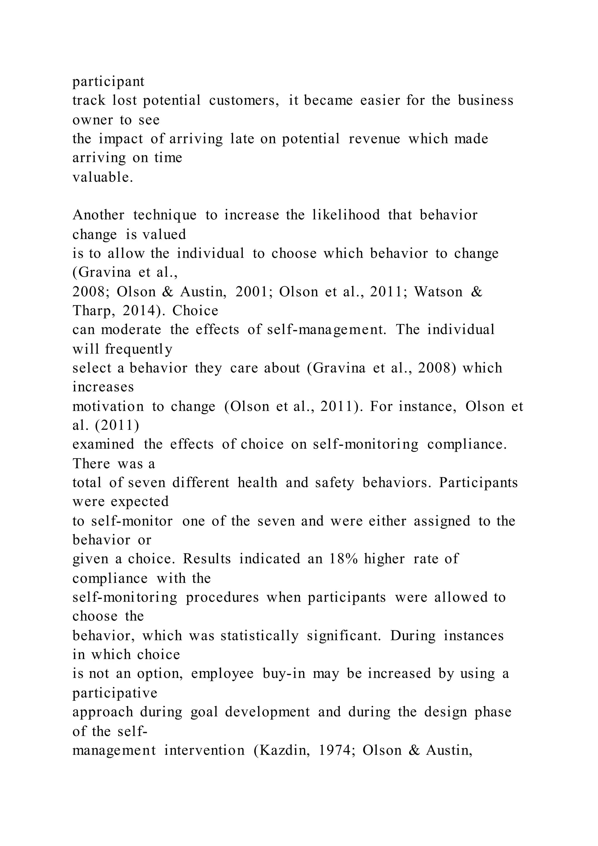 participant
track lost potential customers, it became easier for the business
owner to see
the impact of arriving late on potential revenue which made
arriving on time
valuable.
Another technique to increase the likelihood that behavior
change is valued
is to allow the individual to choose which behavior to change
(Gravina et al.,
2008; Olson & Austin, 2001; Olson et al., 2011; Watson &
Tharp, 2014). Choice
can moderate the effects of self-management. The individual
will frequently
select a behavior they care about (Gravina et al., 2008) which
increases
motivation to change (Olson et al., 2011). For instance, Olson et
al. (2011)
examined the effects of choice on self-monitoring compliance.
There was a
total of seven different health and safety behaviors. Participants
were expected
to self-monitor one of the seven and were either assigned to the
behavior or
given a choice. Results indicated an 18% higher rate of
compliance with the
self-monitoring procedures when participants were allowed to
choose the
behavior, which was statistically significant. During instances
in which choice
is not an option, employee buy-in may be increased by using a
participative
approach during goal development and during the design phase
of the self-
management intervention (Kazdin, 1974; Olson & Austin,
 