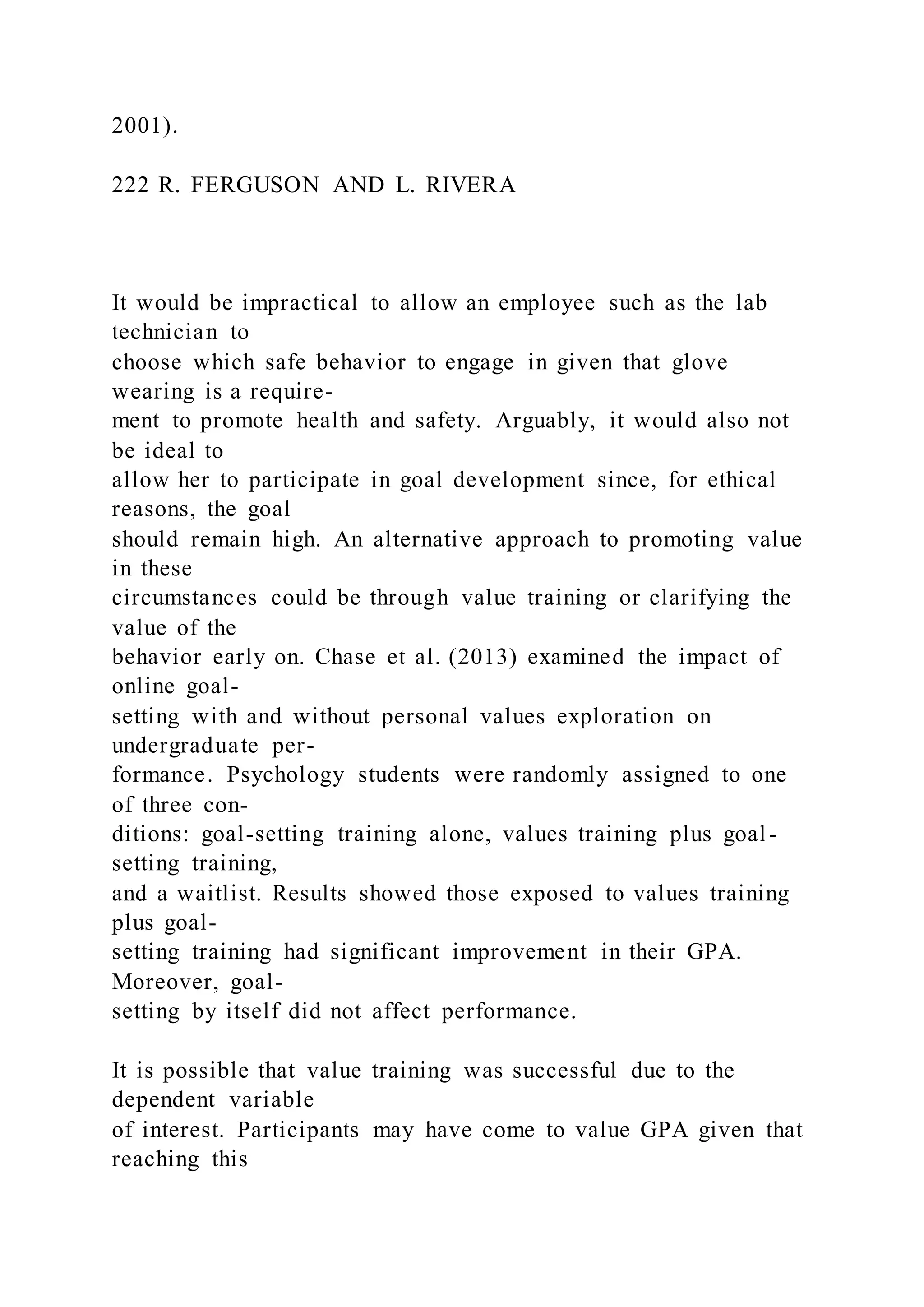 2001).
222 R. FERGUSON AND L. RIVERA
It would be impractical to allow an employee such as the lab
technician to
choose which safe behavior to engage in given that glove
wearing is a require-
ment to promote health and safety. Arguably, it would also not
be ideal to
allow her to participate in goal development since, for ethical
reasons, the goal
should remain high. An alternative approach to promoting value
in these
circumstances could be through value training or clarifying the
value of the
behavior early on. Chase et al. (2013) examined the impact of
online goal-
setting with and without personal values exploration on
undergraduate per-
formance. Psychology students were randomly assigned to one
of three con-
ditions: goal-setting training alone, values training plus goal-
setting training,
and a waitlist. Results showed those exposed to values training
plus goal-
setting training had significant improvement in their GPA.
Moreover, goal-
setting by itself did not affect performance.
It is possible that value training was successful due to the
dependent variable
of interest. Participants may have come to value GPA given that
reaching this
 