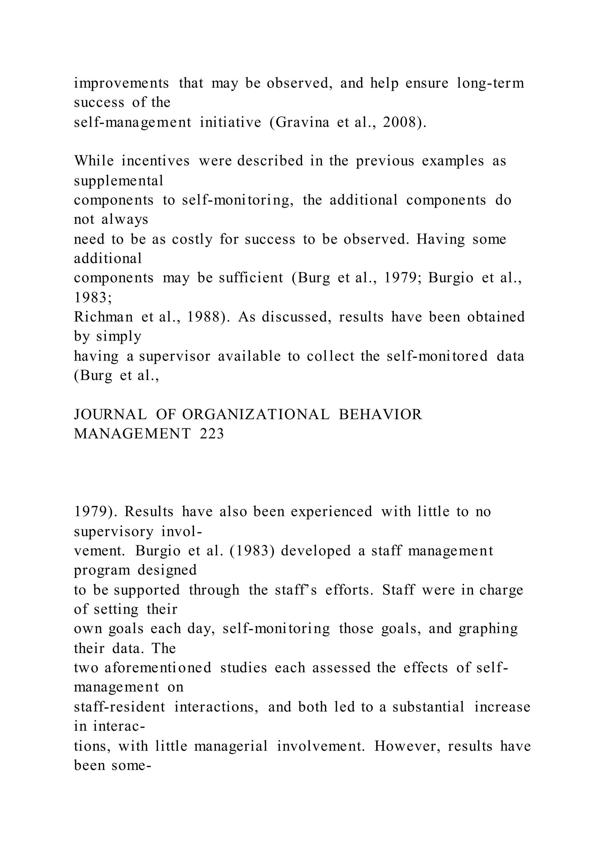 improvements that may be observed, and help ensure long-term
success of the
self-management initiative (Gravina et al., 2008).
While incentives were described in the previous examples as
supplemental
components to self-monitoring, the additional components do
not always
need to be as costly for success to be observed. Having some
additional
components may be sufficient (Burg et al., 1979; Burgio et al.,
1983;
Richman et al., 1988). As discussed, results have been obtained
by simply
having a supervisor available to collect the self-monitored data
(Burg et al.,
JOURNAL OF ORGANIZATIONAL BEHAVIOR
MANAGEMENT 223
1979). Results have also been experienced with little to no
supervisory invol-
vement. Burgio et al. (1983) developed a staff management
program designed
to be supported through the staff’s efforts. Staff were in charge
of setting their
own goals each day, self-monitoring those goals, and graphing
their data. The
two aforementioned studies each assessed the effects of self-
management on
staff-resident interactions, and both led to a substantial increase
in interac-
tions, with little managerial involvement. However, results have
been some-
 