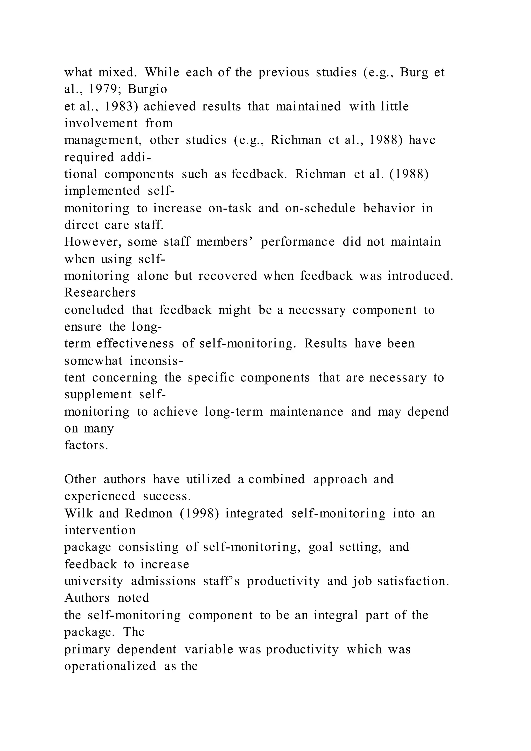 what mixed. While each of the previous studies (e.g., Burg et
al., 1979; Burgio
et al., 1983) achieved results that maintained with little
involvement from
management, other studies (e.g., Richman et al., 1988) have
required addi-
tional components such as feedback. Richman et al. (1988)
implemented self-
monitoring to increase on-task and on-schedule behavior in
direct care staff.
However, some staff members’ performance did not maintain
when using self-
monitoring alone but recovered when feedback was introduced.
Researchers
concluded that feedback might be a necessary component to
ensure the long-
term effectiveness of self-monitoring. Results have been
somewhat inconsis-
tent concerning the specific components that are necessary to
supplement self-
monitoring to achieve long-term maintenance and may depend
on many
factors.
Other authors have utilized a combined approach and
experienced success.
Wilk and Redmon (1998) integrated self-monitoring into an
intervention
package consisting of self-monitoring, goal setting, and
feedback to increase
university admissions staff’s productivity and job satisfaction.
Authors noted
the self-monitoring component to be an integral part of the
package. The
primary dependent variable was productivity which was
operationalized as the
 