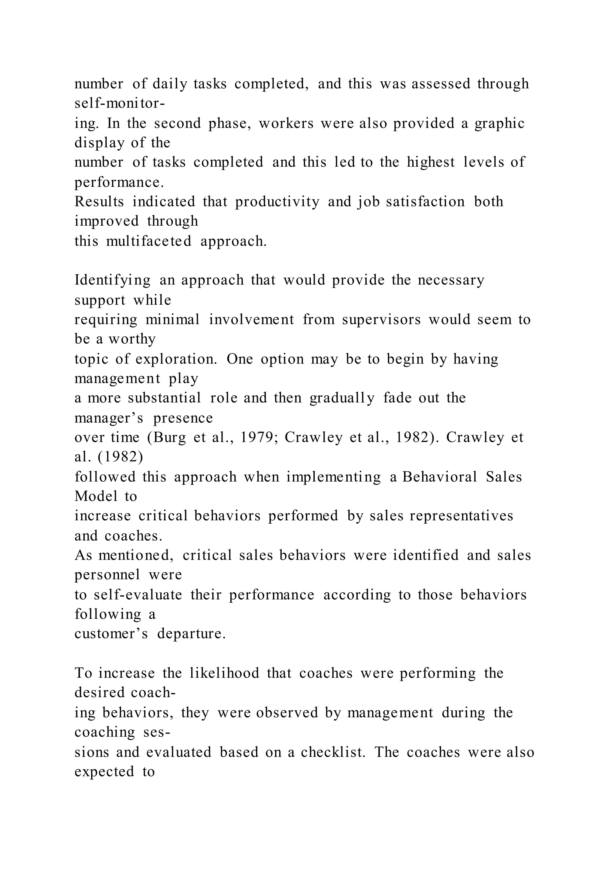 number of daily tasks completed, and this was assessed through
self-monitor-
ing. In the second phase, workers were also provided a graphic
display of the
number of tasks completed and this led to the highest levels of
performance.
Results indicated that productivity and job satisfaction both
improved through
this multifaceted approach.
Identifying an approach that would provide the necessary
support while
requiring minimal involvement from supervisors would seem to
be a worthy
topic of exploration. One option may be to begin by having
management play
a more substantial role and then gradually fade out the
manager’s presence
over time (Burg et al., 1979; Crawley et al., 1982). Crawley et
al. (1982)
followed this approach when implementing a Behavioral Sales
Model to
increase critical behaviors performed by sales representatives
and coaches.
As mentioned, critical sales behaviors were identified and sales
personnel were
to self-evaluate their performance according to those behaviors
following a
customer’s departure.
To increase the likelihood that coaches were performing the
desired coach-
ing behaviors, they were observed by management during the
coaching ses-
sions and evaluated based on a checklist. The coaches were also
expected to
 
