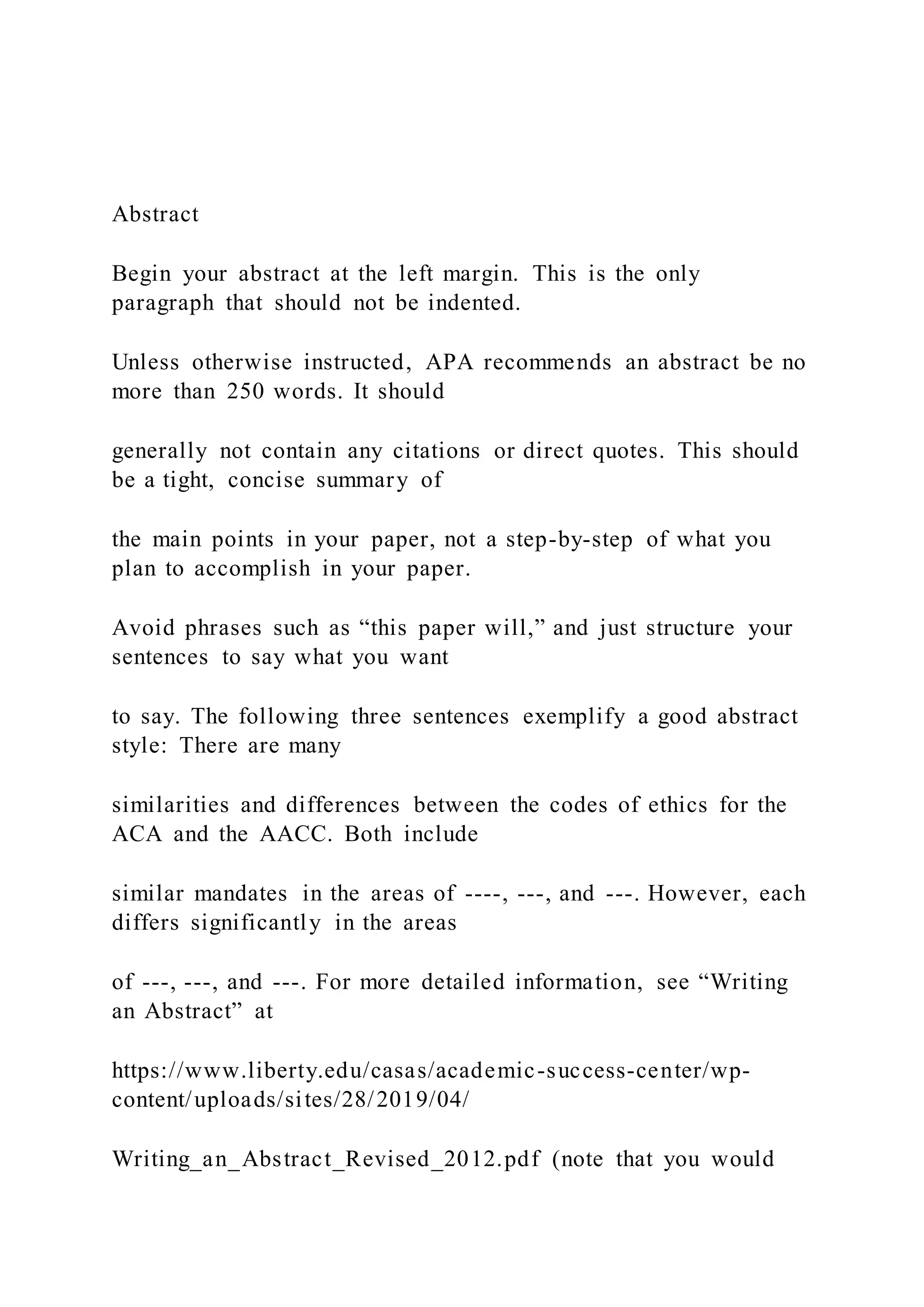 Abstract
Begin your abstract at the left margin. This is the only
paragraph that should not be indented.
Unless otherwise instructed, APA recommends an abstract be no
more than 250 words. It should
generally not contain any citations or direct quotes. This should
be a tight, concise summary of
the main points in your paper, not a step-by-step of what you
plan to accomplish in your paper.
Avoid phrases such as “this paper will,” and just structure your
sentences to say what you want
to say. The following three sentences exemplify a good abstract
style: There are many
similarities and differences between the codes of ethics for the
ACA and the AACC. Both include
similar mandates in the areas of ----, ---, and ---. However, each
differs significantly in the areas
of ---, ---, and ---. For more detailed information, see “Writing
an Abstract” at
https://www.liberty.edu/casas/academic-success-center/wp-
content/uploads/sites/28/2019/04/
Writing_an_Abstract_Revised_2012.pdf (note that you would
 