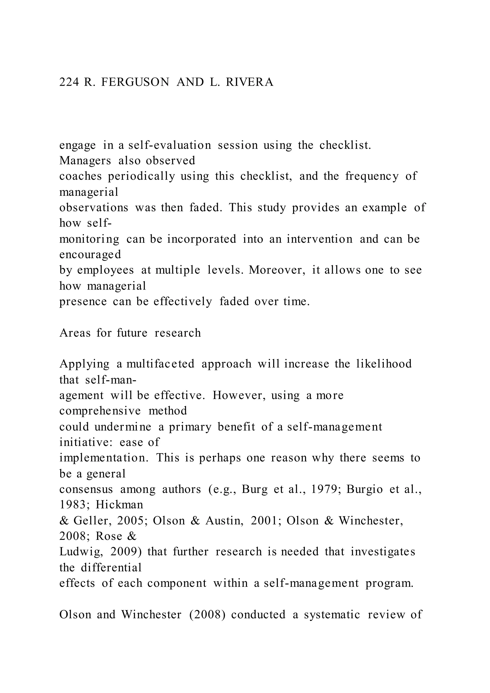 224 R. FERGUSON AND L. RIVERA
engage in a self-evaluation session using the checklist.
Managers also observed
coaches periodically using this checklist, and the frequency of
managerial
observations was then faded. This study provides an example of
how self-
monitoring can be incorporated into an intervention and can be
encouraged
by employees at multiple levels. Moreover, it allows one to see
how managerial
presence can be effectively faded over time.
Areas for future research
Applying a multifaceted approach will increase the likelihood
that self-man-
agement will be effective. However, using a more
comprehensive method
could undermine a primary benefit of a self-management
initiative: ease of
implementation. This is perhaps one reason why there seems to
be a general
consensus among authors (e.g., Burg et al., 1979; Burgio et al.,
1983; Hickman
& Geller, 2005; Olson & Austin, 2001; Olson & Winchester,
2008; Rose &
Ludwig, 2009) that further research is needed that investigates
the differential
effects of each component within a self-management program.
Olson and Winchester (2008) conducted a systematic review of
 
